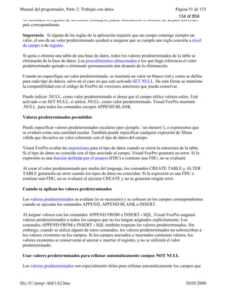 Manual del programador, Parte 2: Trabajar con datos Página 51 de 133
file://C:temp~hhE1A2.htm 30/05/2000
Al introducir el registro de un cliente extranjero, puede sobrescribir el nombre de su país con el del
país correspondiente.
Sugerencia Si alguna de las reglas de la aplicación requiere que un campo contenga siempre un
valor, el uso de un valor predeterminado ayudará a asegurar que se cumpla una regla concreta a nivel
de campo o de registro.
Si quita o elimina una tabla de una base de datos, todos los valores predeterminados de la tabla se
eliminarán de la base de datos. Los procedimientos almacenados a los que haga referencia el valor
predeterminado quitado o eliminado permanecerán aún después de la eliminación.
Cuando no especifique un valor predeterminado, se insertará un valor en blanco (tal y como se define
para cada tipo de datos), salvo en el caso en que esté activado SET NULL. De esta forma se mantiene
la compatibilidad con el código de FoxPro de versiones anteriores que pueda conservar.
Puede indicar .NULL. como valor predeterminado si desea que el campo utilice valores nulos. Esté
activado o no SET NULL, si utiliza .NULL. como valor predeterminado, Visual FoxPro insertará
.NULL. para todos los comandos excepto APPEND BLANK.
Valores predeterminados permitidos
Puede especificar valores predeterminados escalares (por ejemplo, ‘un número’), o expresiones que
se evalúen como una cantidad escalar. También puede especificar cualquier expresión de Xbase
válida que devuelva un valor coherente con el tipo de datos del campo.
Visual FoxPro evalúa las expresiones para el tipo de datos cuando se cierra la estructura de la tabla.
Si el tipo de datos no coincide con el tipo asociado al campo, Visual FoxPro generará un error. Si la
expresión es una función definida por el usuario (FDU) o contiene una FDU, no se evaluará.
Al crear el valor predeterminado por medio del lenguaje, los comandos CREATE TABLE y ALTER
TABLE generarán un error cuando los tipos de datos no coincidan. Si la expresión es una FDU o
contiene una FDU, no se evaluará al ejecutar CREATE y no se generará ningún error.
Cuándo se aplican los valores predeterminados
Los valores predeterminados se evalúan (si es necesario) y se colocan en los campos correspondientes
cuando se ejecutan los comandos APPEND, APPEND BLANK o INSERT.
Al asignar valores con los comandos APPEND FROM o INSERT - SQL, Visual FoxPro asignará
valores predeterminados a todos los campos que no los tengan asignados explícitamente. Los
comandos APPEND FROM e INSERT - SQL también respetan los valores predeterminados. Sin
embargo, cuando se utiliza alguno de estos comandos, los valores predeterminados no sobrescriben a
los valores existentes en los campos. Si los campos anexados o insertados contienen valores, los
valores existentes se conservarán al anexar o insertar el registro, y no se utilizará el valor
predeterminado.
Usar valores predeterminados para rellenar automáticamente campos NOT NULL
Los valores predeterminados son especialmente útiles para rellenar automáticamente los campos que
no permiten valores nulos. Al agregar un nuevo registro, los valores predeterminados se aplican en
134 of 804
 