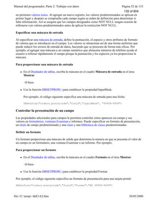 Manual del programador, Parte 2: Trabajar con datos Página 52 de 133
file://C:temp~hhE1A2.htm 30/05/2000
no permiten valores nulos. Al agregar un nuevo registro, los valores predeterminados se aplican en
primer lugar y después se comprueba cada campo según su orden de definición para determinar si
falta información. Así se asegura que los campos designados como NOT NULL tengan ocasión de
rellenarse con valores predeterminados antes de aplicar la restricción NOT NULL.
Especificar una máscara de entrada
Al especificar una máscara de entrada, define la puntuación, el espacio y otros atributos de formato
de valores que se introducen en el campo. Los valores se almacenan así de una forma uniforme que
puede reducir los errores de entrada de datos, haciendo que se procesen de forma más eficaz. Por
ejemplo, al agregar una máscara a un campo numérico que almacena números de teléfono ayuda al
usuario a rellenar rápidamente el campo porque la puntuación y los espacios ya los proporciona la
máscara.
Para proporcionar una máscara de entrada
l En el Diseñador de tablas, escriba la máscara en el cuadro Máscara de entrada en el área
Mostrar.
–O bien–
l Use la función DBSETPROP( ) para establecer la propiedad InputMask.
Por ejemplo, el código siguiente especifica una máscara de entrada para una fecha:
DBSetProp("orders.postalcode","field","InputMask", "99999-9999")
Controlar la presentación de un campo
Las propiedades adicionales para campos le permiten controlar cómo aparecen un campo y sus
valores en formularios, ventanas Examinar e informes. Puede especificar un formato de presentación,
un título de campo predeterminado y una clase y una biblioteca de clases predeterminadas.
Definir un formato
Un formato proporciona una máscara de salida que determina la manera en que se presenta el valor de
un campo en un formulario, una ventana Examinar o un informe. Por ejemplo,
Para proporcionar un formato
l En el Diseñador de tablas, escriba la máscara en el cuadro Formato en el área Mostrar.
–O bien–
l Use la función DBSETPROP( ) para establecer la propiedad Format.
Por ejemplo, el código siguiente especifica un formato de presentación para una tarjeta postal:
DBSetProp("orders.postalcode","field","Format","@R 99999-9999")
135 of 804
 