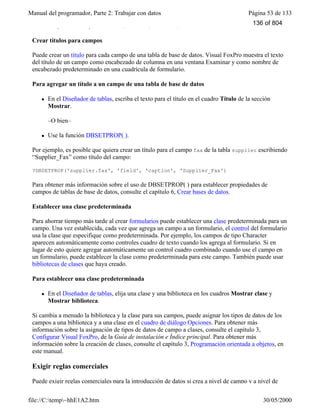 Manual del programador, Parte 2: Trabajar con datos Página 53 de 133
file://C:temp~hhE1A2.htm 30/05/2000
DBSetProp("orders.postalcode","field","Format","@R 99999-9999")
Crear títulos para campos
Puede crear un título para cada campo de una tabla de base de datos. Visual FoxPro muestra el texto
del título de un campo como encabezado de columna en una ventana Examinar y como nombre de
encabezado predeterminado en una cuadrícula de formulario.
Para agregar un título a un campo de una tabla de base de datos
l En el Diseñador de tablas, escriba el texto para el título en el cuadro Título de la sección
Mostrar.
–O bien–
l Use la función DBSETPROP( ).
Por ejemplo, es posible que quiera crear un título para el campo fax de la tabla supplier escribiendo
“Supplier_Fax” como título del campo:
?DBSETPROP('supplier.fax', 'field', 'caption', 'Supplier_Fax')
Para obtener más información sobre el uso de DBSETPROP( ) para establecer propiedades de
campos de tablas de base de datos, consulte el capítulo 6, Crear bases de datos.
Establecer una clase predeterminada
Para ahorrar tiempo más tarde al crear formularios puede establecer una clase predeterminada para un
campo. Una vez establecida, cada vez que agrega un campo a un formulario, el control del formulario
usa la clase que especifique como predeterminada. Por ejemplo, los campos de tipo Character
aparecen automáticamente como controles cuadro de texto cuando los agrega al formulario. Si en
lugar de esto quiere agregar automáticamente un control cuadro combinado cuando use el campo en
un formulario, puede establecer la clase como predeterminada para este campo. También puede usar
bibliotecas de clases que haya creado.
Para establecer una clase predeterminada
l En el Diseñador de tablas, elija una clase y una biblioteca en los cuadros Mostrar clase y
Mostrar biblioteca.
Si cambia a menudo la biblioteca y la clase para sus campos, puede asignar los tipos de datos de los
campos a una biblioteca y a una clase en el cuadro de diálogo Opciones. Para obtener más
información sobre la asignación de tipos de datos de campo a clases, consulte el capítulo 3,
Configurar Visual FoxPro, de la Guía de instalación e Índice principal. Para obtener más
información sobre la creación de clases, consulte el capítulo 3, Programación orientada a objetos, en
este manual.
Exigir reglas comerciales
Puede exigir reglas comerciales para la introducción de datos si crea a nivel de campo y a nivel de
136 of 804
 