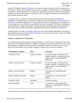 Manual del programador, Parte 2: Trabajar con datos Página 54 de 133
file://C:temp~hhE1A2.htm 30/05/2000
Puede exigir reglas comerciales para la introducción de datos si crea a nivel de campo y a nivel de
registro las llamadas reglas de validación, con las que se pueden controlar los datos introducidos en
los campos y registros de las tablas de base de datos. Las reglas a nivel de campo y a nivel de registro
comparan los valores introducidos con expresiones definidas previamente. Si el valor introducido no
satisface los requisitos de la regla, se rechazará el valor. Las reglas de validación sólo pueden darse
para las tablas de base de datos.
Las reglas a nivel de campo y a nivel de registro permiten controlar el tipo de información
introducido en una tabla, tanto si el acceso a los datos se realiza mediante una ventana Examinar, un
formulario o mediante programación. Las reglas permiten exigir su cumplimiento en un campo con
menos código que si se escribiera la expresión de la regla en una cláusula VALID de un formulario o
en un fragmento de código del programa. Además, las reglas establecidas para una base de datos se
aplicarán a todos los usuarios de la tabla, independientemente de los requisitos de la aplicación.
También puede crear índices candidatos o principales que eviten entradas duplicadas en un campo, y
desencadenantes que exijan la integridad referencial o que realicen otras acciones cuando se modifica
la información de la base de datos.
Cuándo se establecen las restricciones
Las restricciones de la base de datos se eligen basándose en el nivel al que se desea exigir una regla
comercial o de integridad referencial, y también la acción que causa que la restricción se active. En la
tabla siguiente se enumeran las restricciones de validación de datos en el orden en que las exige el
motor de Visual FoxPro, el nivel al que se aplican y cuándo activa el motor la validación.
Mecanismo de exigencia Nivel Activación
Validación NULL Campo o columna Al salir del campo o columna en una
ventana Examinar o cuando el valor del
campo cambia a causa de INSERT o
REPLACE.
Reglas a nivel de campo Campo o columna Al salir del campo o columna en una
ventana Examinar o cuando el valor del
campo cambia a causa de INSERT o
REPLACE.
Reglas a nivel de registro Registro Al producirse la actualización del
registro.
Índice candidato o principal Registro Al producirse la actualización del
registro.
Cláusula VALID Formulario Al salir del registro.
Desencadenantes Tabla Al cambiar los valores de la tabla a
causa de un evento INSERT, UPDATE
o DELETE.
Las restricciones se activan en el orden en que aparecen en la tabla. El primer incumplimiento de una
validación detiene el comando correspondiente.
137 of 804
 