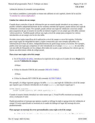 Manual del programador, Parte 2: Trabajar con datos Página 55 de 133
file://C:temp~hhE1A2.htm 30/05/2000
validación detiene el comando correspondiente.
Los índices candidatos y principales se tratan más adelante en este capítulo, dentro de la sección
"Controlar los valores duplicados".
Limitar los valores de un campo
Cuando desee controlar el tipo de información que un usuario puede introducir en un campo y sea
posible validarlo independientemente de las restantes entradas del registro, puede utilizar una regla de
validación a nivel de campo. Por ejemplo, puede utilizar una regla de validación a nivel de campo
para asegurarse de que el usuario no escriba un número negativo en un campo que sólo debe contener
valores positivos. También puede utilizar una regla a nivel de campo para comparar los valores
introducidos en un campo con los de otra tabla.
No debe crear reglas específicas de la aplicación a nivel de campo o a nivel de registro. Utilícelas
para exigir reglas de integridad de datos y reglas comerciales que sean siempre aplicables a la
información de la base de datos, independientemente de quién tenga acceso a la misma. Por ejemplo,
podría crear una regla que comparase el valor introducido en el campo código postal de una tabla
con una tabla de búsqueda con los códigos abreviados de su país y que rechazase los valores que no
fueran una abreviatura válida de código postal.
Para crear una regla a nivel de campo
l En el Diseñador de tablas, introduzca la expresión de la regla en el cuadro de texto Regla de la
sección Validación de campos.
–O bien–
l Utilice la cláusula CHECK del comando CREATE TABLE.
–O bien–
l Utilice la cláusula SET CHECK del comando ALTER TABLE.
Por ejemplo, el código siguiente agrega a la tabla orditems una regla de validación a nivel de campo
que requiere que el número introducido en el campo quantity sea mayor o igual que 1:
ALTER TABLE orditems
ALTER COLUMN quantity SET CHECK quantity >= 1
Cuando el usuario intente introducir un valor menor que 1, Visual FoxPro mostrará un mensaje de
error y rechazará el valor.
Puede personalizar el mensaje que aparece cuando se infringe la regla si agrega texto de validación al
campo. El texto especificado se mostrará en el cuadro de diálogo en lugar del mensaje de error
predeterminado.
Para agregar un mensaje de error personalizado a una regla a nivel de campo
l En el Diseñador de tablas, escriba el mensaje de error que desee en el cuadro Mensaje del área
138 of 804
 