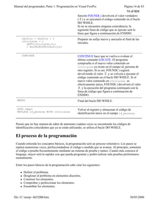 Manual del programador, Parte 1: Programación en Visual FoxPro Página 14 de 83
file://C:temp~hh52BB.htm 30/05/2000
función FOUND( ) devolverá el valor verdadero
(.T.) y se ejecutará el código contenido en el bucle
DO WHILE.
Si no se encuentra ninguna coincidencia, la
siguiente línea de código que se ejecute será la
línea que figura a continuación de ENDDO.
nSufijo = nSufijo + 1
cIniciales = ;
LEFT(cIniciales,2);
+ ALLTRIM(STR(nSufijo))
Preparar un sufijo nuevo y anexarlo al final de las
iniciales.
CONTINUE CONTINUE hace que se vuelva a evaluar el
último comando LOCATE. El programa
comprueba si el nuevo valor contenido en
cIniciales ya existe en el campo id_persona de
otro registro. Si es así, FOUND( ) seguirá
devolviendo el valor .T. y se volverá a ejecutar el
código contenido en el bucle DO WHILE. Si el
nuevo valor contenido en cIniciales es
efectivamente único, FOUND( ) devolverá el valor
.F. y la ejecución del programa continuará con la
línea de código que figura a continuación de
ENDDO.
ENDDO Final del bucle DO WHILE.
GOTO nAquí
REPLACE id_persona WITH cIniciales
Volver al registro y almacenar el código de
identificación único en el campo id_persona.
Puesto que no hay manera de saber de antemano cuántas veces se encontrarán los códigos de
identificación coincidentes que ya se están utilizando, se utiliza el bucle DO WHILE.
El proceso de la programación
Cuando entienda los conceptos básicos, la programación será un proceso reiterativo. Los pasos se
repiten numerosas veces, perfeccionándose el código a medida que se avanza. Al principio, someterá
el código a prueba frecuentemente mediante un sistema de prueba y tanteo. Cuanto más conozca el
lenguaje, mayor será la rapidez con que pueda programar y podrá realizar más pruebas preliminares
mentalmente.
Entre los pasos básicos de la programación cabe citar los siguientes:
l Definir el problema.
l Desglosar el problema en elementos discretos.
l Construir los elementos.
l Comprobar y perfeccionar los elementos.
l Ensamblar los elementos.
14 of 804
 