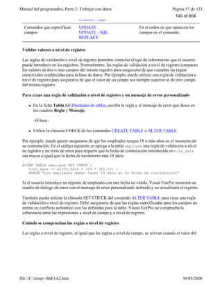 Manual del programador, Parte 2: Trabajar con datos Página 57 de 133
file://C:temp~hhE1A2.htm 30/05/2000
INSERT - SQL
Comandos que especifican
campos
UPDATE
UPDATE - SQL
REPLACE
En el orden en que aparecen los
campos en el comando.
Validar valores a nivel de registro
Las reglas de validación a nivel de registro permiten controlar el tipo de información que el usuario
puede introducir en los registros. Normalmente, las reglas de validación a nivel de registro comparan
los valores de dos o más campos del mismo registro para asegurarse de que cumplen las reglas
comerciales establecidas para la base de datos. Por ejemplo, puede utilizar una regla de validación a
nivel de registro para asegurarse de que el valor de un campo sea siempre superior al de otro campo
del mismo registro.
Para crear una regla de validación a nivel de registro y un mensaje de error personalizado
l En la ficha Tabla del Diseñador de tablas, escriba la regla y el mensaje de error que desee en
los cuadros Regla y Mensaje.
–O bien–
l Utilice la cláusula CHECK de los comandos CREATE TABLE o ALTER TABLE.
Por ejemplo, puede querer asegurarse de que los empleados tengan 18 o más años en el momento de
su contratación. En el código siguiente se agrega a la tabla employee una regla de validación a nivel
de registro y un texto de error para requerir que la fecha de contratación introducida en hire_date
sea mayor o igual que la fecha de nacimiento más 18 años:
ALTER TABLE employee SET CHECK ;
hire_date >= birth_date + (18 * 365.25) ;
ERROR "Los empleados deben tener 18 años en la fecha de contratación"
Si el usuario introduce un registro de empleado con una fecha no válida, Visual FoxPro mostrará un
cuadro de diálogo de error con el mensaje de error personalizado definido y no actualizará el registro.
También puede utilizar la cláusula SET CHECK del comando ALTER TABLE para crear una regla
de validación a nivel de registro. Debe asegurarse de que las reglas especificadas para los campos no
entren en conflicto semántico con las definidas para la tabla. Visual FoxPro no comprueba la
coherencia entre las expresiones a nivel de campo y a nivel de registro.
Cuándo se comprueban las reglas a nivel de registro
Las reglas a nivel de registro, al igual que las reglas a nivel de campo, se activan cuando el valor del
registro cambia. Independientemente de la forma de trabajar con los datos, ya sea en una ventana
140 of 804
 