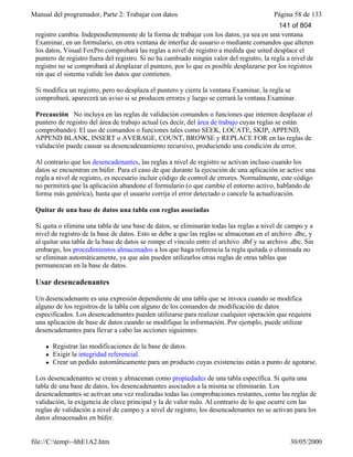 Manual del programador, Parte 2: Trabajar con datos Página 58 de 133
file://C:temp~hhE1A2.htm 30/05/2000
registro cambia. Independientemente de la forma de trabajar con los datos, ya sea en una ventana
Examinar, en un formulario, en otra ventana de interfaz de usuario o mediante comandos que alteren
los datos, Visual FoxPro comprobará las reglas a nivel de registro a medida que usted desplace el
puntero de registro fuera del registro. Si no ha cambiado ningún valor del registro, la regla a nivel de
registro no se comprobará al desplazar el puntero, por lo que es posible desplazarse por los registros
sin que el sistema valide los datos que contienen.
Si modifica un registro, pero no desplaza el puntero y cierra la ventana Examinar, la regla se
comprobará, aparecerá un aviso si se producen errores y luego se cerrará la ventana Examinar.
Precaución No incluya en las reglas de validación comandos o funciones que intenten desplazar el
puntero de registro del área de trabajo actual (es decir, del área de trabajo cuyas reglas se están
comprobando). El uso de comandos o funciones tales como SEEK, LOCATE, SKIP, APPEND,
APPEND BLANK, INSERT o AVERAGE, COUNT, BROWSE y REPLACE FOR en las reglas de
validación puede causar su desencadenamiento recursivo, produciendo una condición de error.
Al contrario que los desencadenantes, las reglas a nivel de registro se activan incluso cuando los
datos se encuentran en búfer. Para el caso de que durante la ejecución de una aplicación se active una
regla a nivel de registro, es necesario incluir código de control de errores. Normalmente, este código
no permitirá que la aplicación abandone el formulario (o que cambie el entorno activo, hablando de
forma más genérica), hasta que el usuario corrija el error detectado o cancele la actualización.
Quitar de una base de datos una tabla con reglas asociadas
Si quita o elimina una tabla de una base de datos, se eliminarán todas las reglas a nivel de campo y a
nivel de registro de la base de datos. Esto se debe a que las reglas se almacenan en el archivo .dbc, y
al quitar una tabla de la base de datos se rompe el vínculo entre el archivo .dbf y su archivo .dbc. Sin
embargo, los procedimientos almacenados a los que haga referencia la regla quitada o eliminada no
se eliminan automáticamente, ya que aún pueden utilizarlos otras reglas de otras tablas que
permanezcan en la base de datos.
Usar desencadenantes
Un desencadenante es una expresión dependiente de una tabla que se invoca cuando se modifica
alguno de los registros de la tabla con alguno de los comandos de modificación de datos
especificados. Los desencadenantes pueden utilizarse para realizar cualquier operación que requiera
una aplicación de base de datos cuando se modifique la información. Por ejemplo, puede utilizar
desencadenantes para llevar a cabo las acciones siguientes:
l Registrar las modificaciones de la base de datos.
l Exigir la integridad referencial.
l Crear un pedido automáticamente para un producto cuyas existencias están a punto de agotarse.
Los desencadenantes se crean y almacenan como propiedades de una tabla específica. Si quita una
tabla de una base de datos, los desencadenantes asociados a la misma se eliminarán. Los
desencadenantes se activan una vez realizadas todas las comprobaciones restantes, como las reglas de
validación, la exigencia de clave principal y la de valor nulo. Al contrario de lo que ocurre con las
reglas de validación a nivel de campo y a nivel de registro, los desencadenantes no se activan para los
datos almacenados en búfer.
141 of 804
 