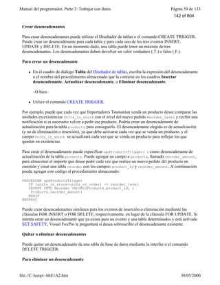 Manual del programador, Parte 2: Trabajar con datos Página 59 de 133
file://C:temp~hhE1A2.htm 30/05/2000
Crear desencadenantes
Para crear desencadenantes puede utilizar el Diseñador de tablas o el comando CREATE TRIGGER.
Puede crear un desencadenante para cada tabla y para cada uno de los tres eventos INSERT,
UPDATE y DELETE. En un momento dado, una tabla puede tener un máximo de tres
desencadenantes. Los desencadenantes deben devolver un valor verdadero (.T.) o falso (.F.).
Para crear un desencadenante
l En el cuadro de diálogo Tabla del Diseñador de tablas, escriba la expresión del desencadenante
o el nombre del procedimiento almacenado que la contiene en los cuadros Insertar
desencadenante, Actualizar desencadenante, o Eliminar desencadenante.
–O bien–
l Utilice el comando CREATE TRIGGER.
Por ejemplo, puede que cada vez que Importadores Tasmanian venda un producto desee comparar las
unidades en existencias Units_in_stock con el nivel del nuevo pedido Reorder_level y recibir una
notificación si es necesario volver a pedir ese producto. Podría crear un desencadenante de
actualización para la tabla products para conseguirlo. El desencadenante elegido es de actualización
(y no de eliminación o inserción), ya que debe activarse cada vez que se venda un producto, y el
campo Units_in_stock se actualizará cada vez que se venda un producto para reflejar los que
queden en existencias.
Para crear el desencadenante puede especificar updProductsTrigger( ) como desencadenante de
actualización de la tabla products. Puede agregar un campo a products, llamado reorder_amount,
para almacenar el importe que desee pedir cada vez que realice un nuevo pedido del producto en
cuestión y crear una tabla reorder con los campos: product_id y reorder_amount. A continuación
puede agregar este código al procedimiento almacenado:
PROCEDURE updProductsTrigger
IF (units_in_stock+units_on_order) <= reorder_level
INSERT INTO Reorder VALUES(Products.product_id, ;
Products.reorder_amount)
ENDIF
ENDPROC
Puede crear desencadenantes similares para los eventos de inserción o eliminación mediante las
cláusulas FOR INSERT o FOR DELETE, respectivamente, en lugar de la cláusula FOR UPDATE. Si
intenta crear un desencadenante que ya existe para un evento y una tabla determinados y está activado
SET SAFETY, Visual FoxPro le preguntará si desea sobrescribir el desencadenante existente.
Quitar o eliminar desencadenantes
Puede quitar un desencadenante de una tabla de base de datos mediante la interfaz o el comando
DELETE TRIGGER.
Para eliminar un desencadenante
142 of 804
 