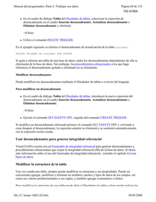 Manual del programador, Parte 2: Trabajar con datos Página 60 de 133
file://C:temp~hhE1A2.htm 30/05/2000
l En el cuadro de diálogo Tabla del Diseñador de tablas, seleccione la expresión de
desencadenante en el cuadro Insertar desencadenante, Actualizar desencadenante o
Eliminar desencadenante y elimínela.
–O bien–
l Utilice el comando DELETE TRIGGER.
En el ejemplo siguiente se elimina el desencadenante de actualización de la tabla customer:
DELETE TRIGGER ON customer FOR UPDATE
Si quita o elimina una tabla de una base de datos, todos los desencadenantes dependientes de ella se
eliminarán de la base de datos. Sin embargo, los procedimientos almacenados a los que haga
referencia el desencadenante quitado o eliminado no se eliminarán.
Modificar desencadenantes
Puede modificar los desencadenantes mediante el Diseñador de tablas o a través del lenguaje.
Para modificar un desencadenante
l En el cuadro de diálogo Tabla del Diseñador de tablas, introduzca la nueva expresión del
desencadenante en el cuadro Insertar desencadenante, Actualizar desencadenante o
Eliminar desencadenante.
–O bien-
l Ejecute el comando SET SAFETY OFF, seguido del comando CREATE TRIGGER.
Si modifica un desencadenante utilizando primero el comando SET SAFETY OFF y volviendo a
crear después el desencadenante, la expresión anterior se eliminará y se sustituirá automáticamente
con la expresión recién creada.
Usar desencadenantes para generar integridad referencial
Visual FoxPro cuenta con un Generador de integridad referencial para generar desencadenantes y
procedimientos almacenados que exijan la integridad referencial (IR) de la base de datos. Si desea
más información sobre el uso del Generador de integridad referencial, consulte el capítulo 6,Crear
bases de datos.
Modificar la estructura de la tabla
Una vez creada una tabla, siempre puede modificar su estructura y sus propiedades. Puede ser
conveniente agregar, modificar o eliminar los nombres, anchos y tipos de datos de los campos, así
como sus valores predeterminados o sus reglas, y también agregar comentarios o títulos.
Para modificar la estructura de una tabla puede abrir el Diseñador de tablas o bien puede realizar los
143 of 804
 