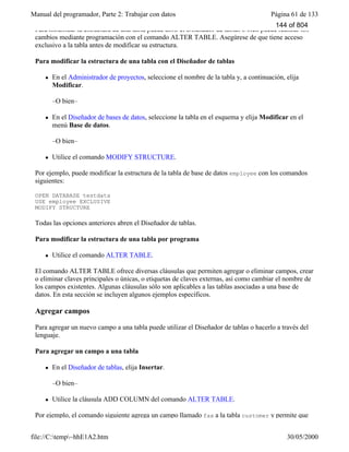 Manual del programador, Parte 2: Trabajar con datos Página 61 de 133
file://C:temp~hhE1A2.htm 30/05/2000
Para modificar la estructura de una tabla puede abrir el Diseñador de tablas o bien puede realizar los
cambios mediante programación con el comando ALTER TABLE. Asegúrese de que tiene acceso
exclusivo a la tabla antes de modificar su estructura.
Para modificar la estructura de una tabla con el Diseñador de tablas
l En el Administrador de proyectos, seleccione el nombre de la tabla y, a continuación, elija
Modificar.
–O bien–
l En el Diseñador de bases de datos, seleccione la tabla en el esquema y elija Modificar en el
menú Base de datos.
–O bien–
l Utilice el comando MODIFY STRUCTURE.
Por ejemplo, puede modificar la estructura de la tabla de base de datos employee con los comandos
siguientes:
OPEN DATABASE testdata
USE employee EXCLUSIVE
MODIFY STRUCTURE
Todas las opciones anteriores abren el Diseñador de tablas.
Para modificar la estructura de una tabla por programa
l Utilice el comando ALTER TABLE.
El comando ALTER TABLE ofrece diversas cláusulas que permiten agregar o eliminar campos, crear
o eliminar claves principales o únicas, o etiquetas de claves externas, así como cambiar el nombre de
los campos existentes. Algunas cláusulas sólo son aplicables a las tablas asociadas a una base de
datos. En esta sección se incluyen algunos ejemplos específicos.
Agregar campos
Para agregar un nuevo campo a una tabla puede utilizar el Diseñador de tablas o hacerlo a través del
lenguaje.
Para agregar un campo a una tabla
l En el Diseñador de tablas, elija Insertar.
–O bien–
l Utilice la cláusula ADD COLUMN del comando ALTER TABLE.
Por ejemplo, el comando siguiente agrega un campo llamado fax a la tabla customer y permite que
144 of 804
 
