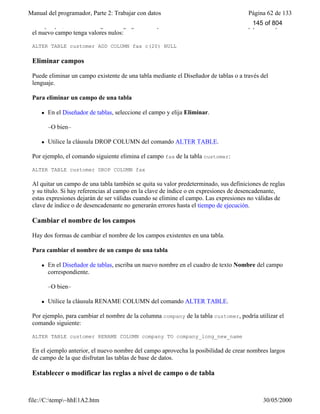 Manual del programador, Parte 2: Trabajar con datos Página 62 de 133
file://C:temp~hhE1A2.htm 30/05/2000
Por ejemplo, el comando siguiente agrega un campo llamado fax a la tabla customer y permite que
el nuevo campo tenga valores nulos:
ALTER TABLE customer ADD COLUMN fax c(20) NULL
Eliminar campos
Puede eliminar un campo existente de una tabla mediante el Diseñador de tablas o a través del
lenguaje.
Para eliminar un campo de una tabla
l En el Diseñador de tablas, seleccione el campo y elija Eliminar.
–O bien–
l Utilice la cláusula DROP COLUMN del comando ALTER TABLE.
Por ejemplo, el comando siguiente elimina el campo fax de la tabla customer:
ALTER TABLE customer DROP COLUMN fax
Al quitar un campo de una tabla también se quita su valor predeterminado, sus definiciones de reglas
y su título. Si hay referencias al campo en la clave de índice o en expresiones de desencadenante,
estas expresiones dejarán de ser válidas cuando se elimine el campo. Las expresiones no válidas de
clave de índice o de desencadenante no generarán errores hasta el tiempo de ejecución.
Cambiar el nombre de los campos
Hay dos formas de cambiar el nombre de los campos existentes en una tabla.
Para cambiar el nombre de un campo de una tabla
l En el Diseñador de tablas, escriba un nuevo nombre en el cuadro de texto Nombre del campo
correspondiente.
–O bien–
l Utilice la cláusula RENAME COLUMN del comando ALTER TABLE.
Por ejemplo, para cambiar el nombre de la columna company de la tabla customer, podría utilizar el
comando siguiente:
ALTER TABLE customer RENAME COLUMN company TO company_long_new_name
En el ejemplo anterior, el nuevo nombre del campo aprovecha la posibilidad de crear nombres largos
de campo de la que disfrutan las tablas de base de datos.
Establecer o modificar las reglas a nivel de campo o de tabla
145 of 804
 