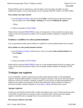 Manual del programador, Parte 2: Trabajar con datos Página 63 de 133
file://C:temp~hhE1A2.htm 30/05/2000
Puede establecer nuevas expresiones y texto de reglas a nivel de campo o de tabla, así como
modificar las reglas y el texto especificados con los comandos CREATE TABLE o ALTER TABLE.
Para cambiar una regla existente
l En el Diseñador de tablas, seleccione la ficha Tabla y escriba la nueva expresión de regla o
texto de regla en los cuadros Regla y Mensaje de la sección Validación de registros.
–O bien–
l Utilice el comando ALTER TABLE.
Puede utilizar la función DBGETPROP( ) para ver la expresión o el texto actual de una regla; estos
valores son de sólo lectura para las tablas y sólo se pueden modificar mediante el comando ALTER
TABLE.
Establecer o modificar los valores predeterminados
Una vez generada una tabla, puede establecer o cambiar los valores predeterminados de sus campos.
Para cambiar un valor predeterminado existente
l En el Diseñador de tablas, escriba el nuevo valor en el cuadro Valor predeterminado de la
ficha Campos.
–O bien–
l Utilice el comando ALTER TABLE.
Puede utilizar la función DBGETPROP( ) para ver el valor predeterminado actual de un campo; estos
valores son de sólo lectura para las tablas y sólo se pueden cambiar mediante el comando ALTER
TABLE.
Trabajar con registros
Una vez diseñada y creada la estructura de una tabla, puede almacenar datos en ella agregándole
registros. Después podrá modificar y eliminar los registros existentes. Cada una de estas tareas puede
realizarse a través de la interfaz o mediante comandos. En esta sección se tratará principalmente el
trabajo con los registros por programa. Si desea más información sobre el trabajo con registros a
través de la interfaz, consulte el capítulo 2, Crear tablas e índices, del Manual del usuario.
Agregar registros
Cuando cree una tabla de Visual FoxPro, la tabla estará abierta, pero vacía. Si intenta almacenar datos
en una tabla sin crear primero un registro en ella, no sucederá nada. El primer paso para agregar
registros a una tabla nueva es agregar filas en las que almacenar los nuevos datos.
Para agregar registros a una tabla
146 of 804
 