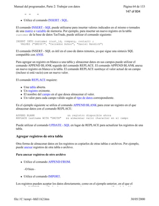 Manual del programador, Parte 2: Trabajar con datos Página 64 de 133
file://C:temp~hhE1A2.htm 30/05/2000
Para agregar registros a una tabla
l Utilice el comando INSERT - SQL.
El comando INSERT - SQL puede utilizarse para insertar valores indicados en el mismo o tomados
de una matriz o variable de memoria. Por ejemplo, para insertar un nuevo registro en la tabla
customer de la base de datos TasTrade, puede utilizar el comando siguiente:
INSERT INTO customer (cust_id, company, contact) ;
VALUES ("SMI007", "Calzados Arbor", "Daniel Rendich")
El comando INSERT - SQL es útil en el caso de datos remotos, ya que sigue una sintaxis SQL
compatible con ANSI.
Para agregar un registro en blanco a una tabla y almacenar datos en sus campos puede utilizar el
comando APPEND BLANK seguido del comando REPLACE. El comando APPEND BLANK anexa
un nuevo registro en blanco a la tabla. El comando REPLACE sustituye el valor actual de un campo
(incluso si está vacío) con un nuevo valor.
El comando REPLACE requiere:
l Una tabla abierta.
l Un registro existente.
l El nombre del campo en el que desea almacenar el valor.
l Un valor para cada campo válido según el tipo de datos correspondiente.
En el ejemplo siguiente se utiliza el comando APPEND BLANK para crear un registro en el que
almacenar datos con el comando REPLACE:
APPEND BLANK && registro disponible ahora
REPLACE lastname WITH "SMITH" && almacenar valor character en el campo
Puede utilizar el comando UPDATE - SQL en lugar de REPLACE para actualizar los registros de una
tabla.
Agregar registros de otra tabla
Otra forma de almacenar datos en los registros es copiarlos de otras tablas o archivos. Por ejemplo,
puede anexar registros de otra tabla o archivo.
Para anexar registros de otro archivo
l Utilice el comando APPEND FROM.
–O bien–
l Utilice el comando IMPORT.
Los registros pueden aceptar los datos directamente, como en el ejemplo anterior, en el que el
comando INSERT especificaba el texto que se va a insertar en campos específicos de la tabla
147 of 804
 