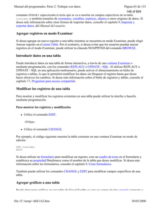 Manual del programador, Parte 2: Trabajar con datos Página 65 de 133
file://C:temp~hhE1A2.htm 30/05/2000
comando INSERT especificaba el texto que se va a insertar en campos específicos de la tabla
customer y también tomarlos de constantes, variables, matrices, objetos u otros orígenes de datos. Si
desea más información sobre otras formas de importar datos, consulte el capítulo 9, Importar y
exportar datos, del Manual del usuario.
Agregar registros en modo Examinar
Si desea agregar un nuevo registro a una tabla mientras se encuentra en modo Examinar, puede elegir
Anexar registro en el menú Tabla. Por el contrario, si desea evitar que los usuarios puedan anexar
registros en el modo Examinar, puede utilizar la cláusula NOAPPEND del comando BROWSE.
Introducir datos en una tabla
Puede introducir datos en una tabla de forma interactiva, a través de una ventana Examinar o
mediante programación, con los comandos REPLACE o UPDATE - SQL. Al utilizar REPLACE o
UPDATE - SQL en una aplicación multiusuario, puede activar el almacenamiento en búfer de
registros o tablas, lo que le permitirá modificar los datos sin bloquear el registro hasta que desee
hacer efectivos los cambios. Si desea más información sobre el búfer de registros y tablas, consulte el
capítulo 17, Programar para acceso compartido.
Modificar los registros de una tabla
Para mostrar y modificar los registros existentes en una tabla puede utilizar la interfaz o hacerlo
mediante programación.
Para mostrar los registros y modificarlos
l Utilice el comando EDIT.
–O bien–
l Utilice el comando CHANGE.
Por ejemplo, el código siguiente muestra la tabla customer en una ventana Examinar en modo de
edición:
USE customer
EDIT
Si desea utilizar un formulario para modificar un registro, cree un cuadro de texto en el formulario y
establezca su propiedad DataSource como el nombre de la tabla que desee modificar. Si desea más
información sobre los formularios, consulte el capítulo 9, Crear formularios.
También puede utilizar los comandos CHANGE y EDIT para modificar campos específicos de una
tabla.
Agregar gráficos a una tabla
Puede almacenar gráficos en una tabla de Visual FoxPro si crea un campo de tipo general e importa o
148 of 804
 