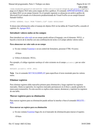 Manual del programador, Parte 2: Trabajar con datos Página 66 de 133
file://C:temp~hhE1A2.htm 30/05/2000
Puede almacenar gráficos en una tabla de Visual FoxPro si crea un campo de tipo general e importa o
pega en él objetos OLE tales como mapas de bits o gráficos. El comando APPEND GENERAL sitúa
un objeto OLE en un campo General. En el ejemplo siguiente se almacena un archivo gráfico de
Microsoft Excel situado en el directorio predeterminado de Visual FoxPro en un campo General
llamado Gráfico:
APPEND GENERAL Chart FROM "CHART1.CLX" CLASS EXCELCHART
Si desea más información sobre el manejo de objetos OLE en las tablas de Visual FoxPro, consulte el
capítulo 16, Agregar OLE.
Introducir valores nulos en los campos
Para introducir un valor nulo en un campo puede utilizar el lenguaje, con el elemento .NULL, o
hacerlo a través de la interfaz con una combinación de teclas si el campo admite valores nulos.
Para almacenar un valor nulo en un campo
l En una ventana Examinar o en un control de formulario, presione CTRL+0 (cero).
–O bien–
l Utilice el elemento .NULL.
Por ejemplo, el código siguiente sustituye el valor existente en el campo automóvil por un valor
nulo:
REPLACE automóvil WITH .NULL
Nota Use el comando SET NULLDISPLAY para especificar el texto mostrado para los valores
nulos.
Eliminar registros
Para eliminar registros debe marcarlos primero para eliminación y luego suprimir los registros
marcados. Hasta su supresión, los registros marcados permanecen en el disco y puede quitarles la
marca para restaurarlos. En esta sección se explica cómo marcar, desmarcar y suprimir los registros
de una tabla.
Marcar registros para su eliminación
Para marcar registros para su eliminación puede utilizar la interfaz o bien el comando DELETE -
SQL.
Para marcar un registro para su eliminación
l En una ventana Examinar haga clic en el marcador de eliminación para marcar el registro.
–O bien-
149 of 804
 