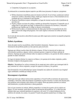 Manual del programador, Parte 1: Programación en Visual FoxPro Página 15 de 83
file://C:temp~hh52BB.htm 30/05/2000
l Comprobar el programa en su conjunto.
A continuación se enumeran algunos aspectos que debe tener presentes al empezar a programar:
l Defina claramente el problema antes de intentar resolverlo. Si no lo hace, acabará por realizar
numerosos cambios, desechará código, tendrá que empezar de nuevo o bien terminará con un
resultado que no es realmente lo que deseaba.
l Desglose el problema en pasos manejables, en lugar de intentar resolver todo el problema de
una sola vez.
l Pruebe y depure secciones de código a medida que desarrolla el programa. Compruebe que el
código hace lo que quiere que haga. La depuración es el proceso de encontrar y solucionar
problemas que impiden que el código se ejecute correctamente.
l Perfeccione los datos y el almacenamiento de datos para facilitar la manipulación de estos
datos a través del código del programa. Esto suele implicar estructurar las tablas de forma
adecuada.
En el resto de esta sección se describen los pasos que debe seguir para construir un pequeño programa
Visual FoxPro.
Definir el problema
Antes de poder resolver un problema, debe formularlo claramente. Algunas veces, si ajusta la
formulación del problema podrá ver más opciones para resolverlo.
Suponga que obtiene muchos datos de distintos orígenes. Si bien la mayoría de los datos son
estrictamente numéricos, algunos valores contienen guiones y espacios en blanco además de
números. Suponga que quiere eliminar todos los espacios en blanco y los guiones de dichos campos y
guardar los datos numéricos.
En lugar de intentar eliminar los espacios en blanco y los guiones de los datos originales, podría
formular el objetivo del programa como:
Objetivo Reemplazar los valores existentes de un campo por otros valores que contengan todo lo
que contenían los valores originales, excepto los espacios en blanco y los guiones.
Esta formulación evita la dificultad que supone manipular una cadena de caracteres cuya longitud
sigue cambiando a medida que trabaja con ella.
Descomponer el problema
Puesto que tiene que indicar instrucciones específicas a Visual FoxPro en términos de operaciones,
comandos y funciones, debe descomponer el problema en pasos discretos. La tarea más discreta para
este problema sería examinar cada carácter de la cadena. Hasta que pueda examinar un carácter
individualmente, no podrá determinar si desea guardarlo.
Una vez que examine un carácter, deberá comprobar si se trata de un guión o de un espacio en
blanco. En este momento, quizá desee refinar la declaración del problema. ¿Y si obtuviera más
adelante datos que contienen paréntesis de apertura y de cierre? ¿Y si desea deshacerse de los
símbolos de moneda, las comas y los puntos? Cuanto más genérico pueda hacer el código, más
15 of 804
 