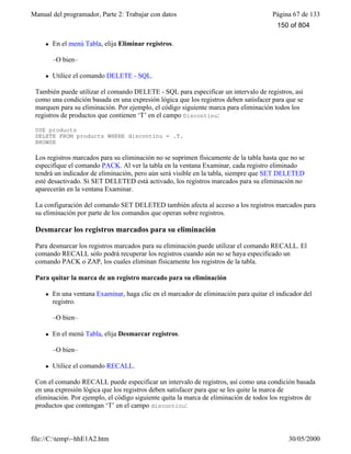 Manual del programador, Parte 2: Trabajar con datos Página 67 de 133
file://C:temp~hhE1A2.htm 30/05/2000
–O bien-
l En el menú Tabla, elija Eliminar registros.
–O bien–
l Utilice el comando DELETE - SQL.
También puede utilizar el comando DELETE - SQL para especificar un intervalo de registros, así
como una condición basada en una expresión lógica que los registros deben satisfacer para que se
marquen para su eliminación. Por ejemplo, el código siguiente marca para eliminación todos los
registros de productos que contienen ‘T’ en el campo Discontinu:
USE products
DELETE FROM products WHERE discontinu = .T.
BROWSE
Los registros marcados para su eliminación no se suprimen físicamente de la tabla hasta que no se
especifique el comando PACK. Al ver la tabla en la ventana Examinar, cada registro eliminado
tendrá un indicador de eliminación, pero aún será visible en la tabla, siempre que SET DELETED
esté desactivado. Si SET DELETED está activado, los registros marcados para su eliminación no
aparecerán en la ventana Examinar.
La configuración del comando SET DELETED también afecta al acceso a los registros marcados para
su eliminación por parte de los comandos que operan sobre registros.
Desmarcar los registros marcados para su eliminación
Para desmarcar los registros marcados para su eliminación puede utilizar el comando RECALL. El
comando RECALL sólo podrá recuperar los registros cuando aún no se haya especificado un
comando PACK o ZAP, los cuales eliminan físicamente los registros de la tabla.
Para quitar la marca de un registro marcado para su eliminación
l En una ventana Examinar, haga clic en el marcador de eliminación para quitar el indicador del
registro.
–O bien–
l En el menú Tabla, elija Desmarcar registros.
–O bien–
l Utilice el comando RECALL.
Con el comando RECALL puede especificar un intervalo de registros, así como una condición basada
en una expresión lógica que los registros deben satisfacer para que se les quite la marca de
eliminación. Por ejemplo, el código siguiente quita la marca de eliminación de todos los registros de
productos que contengan ‘T’ en el campo discontinu:
150 of 804
 
