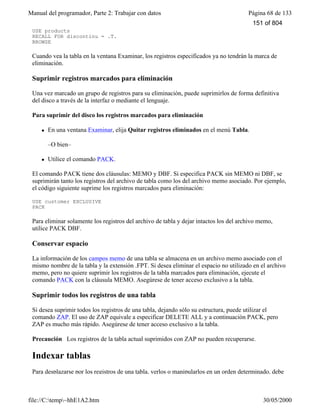 Manual del programador, Parte 2: Trabajar con datos Página 68 de 133
file://C:temp~hhE1A2.htm 30/05/2000
USE products
RECALL FOR discontinu = .T.
BROWSE
Cuando vea la tabla en la ventana Examinar, los registros especificados ya no tendrán la marca de
eliminación.
Suprimir registros marcados para eliminación
Una vez marcado un grupo de registros para su eliminación, puede suprimirlos de forma definitiva
del disco a través de la interfaz o mediante el lenguaje.
Para suprimir del disco los registros marcados para eliminación
l En una ventana Examinar, elija Quitar registros eliminados en el menú Tabla.
–O bien–
l Utilice el comando PACK.
El comando PACK tiene dos cláusulas: MEMO y DBF. Si especifica PACK sin MEMO ni DBF, se
suprimirán tanto los registros del archivo de tabla como los del archivo memo asociado. Por ejemplo,
el código siguiente suprime los registros marcados para eliminación:
USE customer EXCLUSIVE
PACK
Para eliminar solamente los registros del archivo de tabla y dejar intactos los del archivo memo,
utilice PACK DBF.
Conservar espacio
La información de los campos memo de una tabla se almacena en un archivo memo asociado con el
mismo nombre de la tabla y la extensión .FPT. Si desea eliminar el espacio no utilizado en el archivo
memo, pero no quiere suprimir los registros de la tabla marcados para eliminación, ejecute el
comando PACK con la cláusula MEMO. Asegúrese de tener acceso exclusivo a la tabla.
Suprimir todos los registros de una tabla
Si desea suprimir todos los registros de una tabla, dejando sólo su estructura, puede utilizar el
comando ZAP. El uso de ZAP equivale a especificar DELETE ALL y a continuación PACK, pero
ZAP es mucho más rápido. Asegúrese de tener acceso exclusivo a la tabla.
Precaución Los registros de la tabla actual suprimidos con ZAP no pueden recuperarse.
Indexar tablas
Para desplazarse por los registros de una tabla, verlos o manipularlos en un orden determinado, debe
151 of 804
 