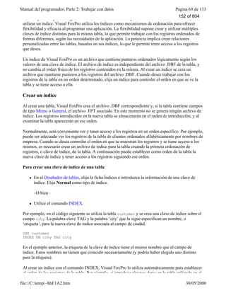 Manual del programador, Parte 2: Trabajar con datos Página 69 de 133
file://C:temp~hhE1A2.htm 30/05/2000
Para desplazarse por los registros de una tabla, verlos o manipularlos en un orden determinado, debe
utilizar un índice. Visual FoxPro utiliza los índices como mecanismos de ordenación para ofrecer
flexibilidad y eficacia al programar una aplicación. La flexibilidad supone crear y utilizar múltiples
claves de índice distintas para la misma tabla, lo que permite trabajar con los registros ordenados de
formas diferentes, según las necesidades de la aplicación. La potencia implica crear relaciones
personalizadas entre las tablas, basadas en sus índices, lo que le permite tener acceso a los registros
que desea.
Un índice de Visual FoxPro es un archivo que contiene punteros ordenados lógicamente según los
valores de una clave de índice. El archivo de índice es independiente del archivo .DBF de la tabla, y
no cambia el orden físico de los registros contenidos en la misma. Al crear un índice se crea un
archivo que mantiene punteros a los registros del archivo .DBF. Cuando desee trabajar con los
registros de la tabla en un orden determinado, elija un índice para controlar el orden en que se ve la
tabla y se tiene acceso a ella.
Crear un índice
Al crear una tabla, Visual FoxPro crea el archivo .DBF correspondiente y, si la tabla contiene campos
de tipo Memo o General, el archivo .FPT asociado. En este momento no se genera ningún archivo de
índice. Los registros introducidos en la nueva tabla se almacenarán en el orden de introducción, y al
examinar la tabla aparecerán en ese orden.
Normalmente, será conveniente ver y tener acceso a los registros en un orden específico. Por ejemplo,
puede ser adecuado ver los registros de la tabla de clientes ordenados alfabéticamente por nombres de
empresa. Cuando se desea controlar el orden en que se muestran los registros y se tiene acceso a los
mismos, es necesario crear un archivo de índice para la tabla creando la primera ordenación de
registros, o clave de índice, de la tabla. A continuación puede establecer como orden de la tabla la
nueva clave de índice y tener acceso a los registros siguiendo ese orden.
Para crear una clave de índice de una tabla
l En el Diseñador de tablas, elija la ficha Índices e introduzca la información de una clave de
índice. Elija Normal como tipo de índice.
–O bien–
l Utilice el comando INDEX.
Por ejemplo, en el código siguiente se utiliza la tabla customer y se crea una clave de índice sobre el
campo city. La palabra clave TAG y la palabra ‘city’ que la sigue especifican un nombre, o
‘etiqueta’, para la nueva clave de índice asociada al campo de ciudad.
USE customer
INDEX ON city TAG city
En el ejemplo anterior, la etiqueta de la clave de índice tiene el mismo nombre que el campo de
índice. Estos nombres no tienen que coincidir necesariamente (y podría haber elegido uno distinto
para la etiqueta).
Al crear un índice con el comando INDEX, Visual FoxPro lo utiliza automáticamente para establecer
el orden de los registros de la tabla. Por ejemplo, si introduce algunos datos en la tabla utilizada en el
152 of 804
 