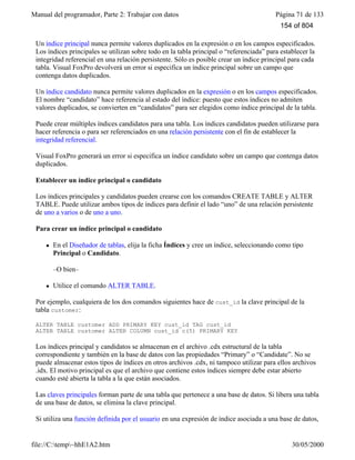 Manual del programador, Parte 2: Trabajar con datos Página 71 de 133
file://C:temp~hhE1A2.htm 30/05/2000
Un índice principal nunca permite valores duplicados en la expresión o en los campos especificados.
Los índices principales se utilizan sobre todo en la tabla principal o “referenciada” para establecer la
integridad referencial en una relación persistente. Sólo es posible crear un índice principal para cada
tabla. Visual FoxPro devolverá un error si especifica un índice principal sobre un campo que
contenga datos duplicados.
Un índice candidato nunca permite valores duplicados en la expresión o en los campos especificados.
El nombre “candidato” hace referencia al estado del índice: puesto que estos índices no admiten
valores duplicados, se convierten en “candidatos” para ser elegidos como índice principal de la tabla.
Puede crear múltiples índices candidatos para una tabla. Los índices candidatos pueden utilizarse para
hacer referencia o para ser referenciados en una relación persistente con el fin de establecer la
integridad referencial.
Visual FoxPro generará un error si especifica un índice candidato sobre un campo que contenga datos
duplicados.
Establecer un índice principal o candidato
Los índices principales y candidatos pueden crearse con los comandos CREATE TABLE y ALTER
TABLE. Puede utilizar ambos tipos de índices para definir el lado “uno” de una relación persistente
de uno a varios o de uno a uno.
Para crear un índice principal o candidato
l En el Diseñador de tablas, elija la ficha Índices y cree un índice, seleccionando como tipo
Principal o Candidato.
–O bien–
l Utilice el comando ALTER TABLE.
Por ejemplo, cualquiera de los dos comandos siguientes hace de cust_id la clave principal de la
tabla customer:
ALTER TABLE customer ADD PRIMARY KEY cust_id TAG cust_id
ALTER TABLE customer ALTER COLUMN cust_id c(5) PRIMARY KEY
Los índices principal y candidatos se almacenan en el archivo .cdx estructural de la tabla
correspondiente y también en la base de datos con las propiedades “Primary” o “Candidate”. No se
puede almacenar estos tipos de índices en otros archivos .cdx, ni tampoco utilizar para ellos archivos
.idx. El motivo principal es que el archivo que contiene estos índices siempre debe estar abierto
cuando esté abierta la tabla a la que están asociados.
Las claves principales forman parte de una tabla que pertenece a una base de datos. Si libera una tabla
de una base de datos, se elimina la clave principal.
Si utiliza una función definida por el usuario en una expresión de índice asociada a una base de datos,
Visual FoxPro tratará la expresión de la misma forma que las expresiones de reglas y
154 of 804
 
