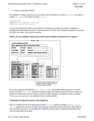 Manual del programador, Parte 2: Trabajar con datos Página 73 de 133
file://C:temp~hhE1A2.htm 30/05/2000
l Utilice el comando INDEX.
Por ejemplo, el código siguiente crea dos nuevas claves de índice en la tabla employee: una sobre el
campo last_name y otra sobre el campo country:
USE employee
INDEX ON last_name TAG last_name
INDEX ON country TAG country
Al crear una etiqueta de índice sin especificar el nombre de un archivo de índice, la etiqueta se
agregará automáticamente al archivo .cdx estructural de la tabla. En el diagrama siguiente se muestra
un archivo de índice .cdx con tres etiquetas.
Índice .cdx con múltiples etiquetas que representan múltiples ordenaciones de registros
Dos de las etiquetas del diagrama, emp_id y last_name, representan índices basados en un solo
campo. El índice cntry_last ordena los registros según una expresión sencilla de dos campos. Si
desea más información sobre la forma de generar índices basados en múltiples campos, consulte
"Indexar por prestaciones", más adelante en este mismo capítulo.
Controlar el orden de acceso a los registros
Una vez creadas las claves de índice para la tabla customer sobre los campos company, city, y
country puede tener acceso a la tabla y mostrarla en secuencias distintas; para ello, debe elegir la
clave de índice que desee. El comando SET ORDER permite elegir un índice determinado como
clave de ordenación de la tabla.
156 of 804
 