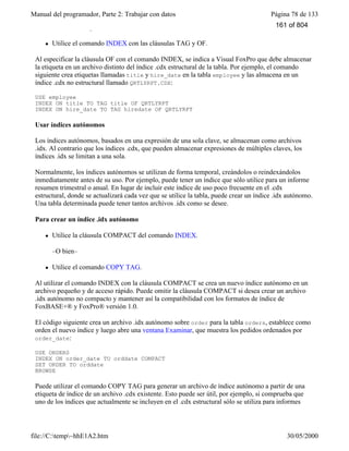 Manual del programador, Parte 2: Trabajar con datos Página 78 de 133
file://C:temp~hhE1A2.htm 30/05/2000
Para crear una etiqueta de índice .cdx no estructural
l Utilice el comando INDEX con las cláusulas TAG y OF.
Al especificar la cláusula OF con el comando INDEX, se indica a Visual FoxPro que debe almacenar
la etiqueta en un archivo distinto del índice .cdx estructural de la tabla. Por ejemplo, el comando
siguiente crea etiquetas llamadas title y hire_date en la tabla employee y las almacena en un
índice .cdx no estructural llamado QRTLYRPT.CDX:
USE employee
INDEX ON title TO TAG title OF QRTLYRPT
INDEX ON hire_date TO TAG hiredate OF QRTLYRPT
Usar índices autónomos
Los índices autónomos, basados en una expresión de una sola clave, se almacenan como archivos
.idx. Al contrario que los índices .cdx, que pueden almacenar expresiones de múltiples claves, los
índices .idx se limitan a una sola.
Normalmente, los índices autónomos se utilizan de forma temporal, creándolos o reindexándolos
inmediatamente antes de su uso. Por ejemplo, puede tener un índice que sólo utilice para un informe
resumen trimestral o anual. En lugar de incluir este índice de uso poco frecuente en el .cdx
estructural, donde se actualizará cada vez que se utilice la tabla, puede crear un índice .idx autónomo.
Una tabla determinada puede tener tantos archivos .idx como se desee.
Para crear un índice .idx autónomo
l Utilice la cláusula COMPACT del comando INDEX.
–O bien–
l Utilice el comando COPY TAG.
Al utilizar el comando INDEX con la cláusula COMPACT se crea un nuevo índice autónomo en un
archivo pequeño y de acceso rápido. Puede omitir la cláusula COMPACT si desea crear un archivo
.idx autónomo no compacto y mantener así la compatibilidad con los formatos de índice de
FoxBASE+® y FoxPro® versión 1.0.
El código siguiente crea un archivo .idx autónomo sobre order para la tabla orders, establece como
orden el nuevo índice y luego abre una ventana Examinar, que muestra los pedidos ordenados por
order_date:
USE ORDERS
INDEX ON order_date TO orddate COMPACT
SET ORDER TO orddate
BROWSE
Puede utilizar el comando COPY TAG para generar un archivo de índice autónomo a partir de una
etiqueta de índice de un archivo .cdx existente. Esto puede ser útil, por ejemplo, si comprueba que
uno de los índices que actualmente se incluyen en el .cdx estructural sólo se utiliza para informes
161 of 804
 