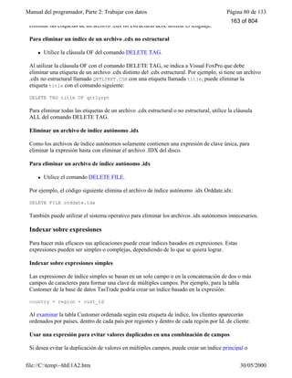 Manual del programador, Parte 2: Trabajar con datos Página 80 de 133
file://C:temp~hhE1A2.htm 30/05/2000
eliminar las etiquetas de un archivo .cdx no estructural debe utilizar el lenguaje.
Para eliminar un índice de un archivo .cdx no estructural
l Utilice la cláusula OF del comando DELETE TAG.
Al utilizar la cláusula OF con el comando DELETE TAG, se indica a Visual FoxPro que debe
eliminar una etiqueta de un archivo .cdx distinto del .cdx estructural. Por ejemplo, si tiene un archivo
.cdx no estructural llamado QRTLYRPT.CDX con una etiqueta llamada title, puede eliminar la
etiqueta title con el comando siguiente:
DELETE TAG title OF qtrlyrpt
Para eliminar todas las etiquetas de un archivo .cdx estructural o no estructural, utilice la cláusula
ALL del comando DELETE TAG.
Eliminar un archivo de índice autónomo .idx
Como los archivos de índice autónomos solamente contienen una expresión de clave única, para
eliminar la expresión basta con eliminar el archivo .IDX del disco.
Para eliminar un archivo de índice autónomo .idx
l Utilice el comando DELETE FILE.
Por ejemplo, el código siguiente elimina el archivo de índice autónomo .idx Orddate.idx:
DELETE FILE orddate.idx
También puede utilizar el sistema operativo para eliminar los archivos .idx autónomos innecesarios.
Indexar sobre expresiones
Para hacer más eficaces sus aplicaciones puede crear índices basados en expresiones. Estas
expresiones pueden ser simples o complejas, dependiendo de lo que se quiera lograr.
Indexar sobre expresiones simples
Las expresiones de índice simples se basan en un solo campo o en la concatenación de dos o más
campos de caracteres para formar una clave de múltiples campos. Por ejemplo, para la tabla
Customer de la base de datos TasTrade podría crear un índice basado en la expresión:
country + region + cust_id
Al examinar la tabla Customer ordenada según esta etiqueta de índice, los clientes aparecerán
ordenados por países, dentro de cada país por regiones y dentro de cada región por Id. de cliente.
Usar una expresión para evitar valores duplicados en una combinación de campos
Si desea evitar la duplicación de valores en múltiples campos, puede crear un índice principal o
163 of 804
 
