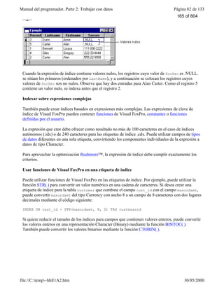 Manual del programador, Parte 2: Trabajar con datos Página 82 de 133
file://C:temp~hhE1A2.htm 30/05/2000
lugar
Cuando la expresión de índice contiene valores nulos, los registros cuyo valor de SocSec es .NULL.
se sitúan los primeros (ordenados por LastName), y a continuación se colocan los registros cuyos
valores de SocSec son no nulos. Observe que hay dos entradas para Alan Carter. Como el registro 5
contiene un valor nulo, se indexa antes que el registro 2.
Indexar sobre expresiones complejas
También puede crear índices basados en expresiones más complejas. Las expresiones de clave de
índice de Visual FoxPro pueden contener funciones de Visual FoxPro, constantes o funciones
definidas por el usuario.
La expresión que cree debe ofrecer como resultado no más de 100 caracteres en el caso de índices
autónomos (.idx) o de 240 caracteres para las etiquetas de índice .cdx. Puede utilizar campos de tipos
de datos diferentes en una sola etiqueta, convirtiendo los componentes individuales de la expresión a
datos de tipo Character.
Para aprovechar la optimización Rushmore™, la expresión de índice debe cumplir exactamente los
criterios.
Usar funciones de Visual FoxPro en una etiqueta de índice
Puede utilizar funciones de Visual FoxPro en las etiquetas de índice. Por ejemplo, puede utilizar la
función STR( ) para convertir un valor numérico en una cadena de caracteres. Si desea crear una
etiqueta de índice para la tabla customer que combine el campo cust_id con el campo maxordamt,
puede convertir maxordamt del tipo Currency con ancho 8 a un campo de 8 caracteres con dos lugares
decimales mediante el código siguiente:
INDEX ON cust_id + STR(maxordamt, 8, 2) TAG custmaxord
Si quiere reducir el tamaño de los índices para campos que contienen valores enteros, puede convertir
los valores enteros en una representación Character (Binary) mediante la función BINTOC( ).
También puede convertir los valores binarios mediante la función CTOBIN( ).
165 of 804
 