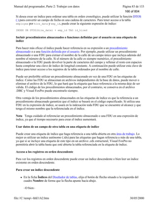Manual del programador, Parte 2: Trabajar con datos Página 83 de 133
file://C:temp~hhE1A2.htm 30/05/2000
Si desea crear un índice para ordenar una tabla en orden cronológico, puede utilizar la función DTOS
( ) para convertir un campo de fecha en una cadena de caracteres. Para tener acceso a la tabla
employee por hire_date y emp_id, puede crear la siguiente expresión de índice:
INDEX ON DTOS(hire_date) + emp_id TAG id_hired
Incluir procedimientos almacenados o funciones definidas por el usuario en una etiqueta de
índice
Para hacer más eficaz el índice puede hacer referencia en su expresión a un procedimiento
almacenado o a una función definida por el usuario. Por ejemplo, puede utilizar un procedimiento
almacenado o una FDU para extraer el nombre de la calle de un campo único que incluya además del
nombre el número de la calle. Si el número de la calle es siempre numérico, el procedimiento
almacenado o la FDU puede devolver la parte de caracteres del campo y rellenar el resto con espacios
hasta completar una clave de índice de longitud constante. A continuación puede utilizar esta clave de
índice para tener acceso a los registros de la tabla ordenados por el nombre de calle.
Puede ser preferible utilizar un procedimiento almacenado en vez de una FDU en las etiquetas de
índice. Como las FDU se almacenan en archivos independientes de la base de datos, puede mover o
eliminar el archivo de la FDU, lo que hará que la etiqueta que hace referencia a la misma deje de ser
válida. El código de los procedimientos almacenados, por el contrario, se conserva en el archivo
.DBC y Visual FoxPro puede encontrarlo siempre.
Otra ventaja de los procedimientos almacenados en las etiquetas de índice es que la referencia a un
procedimiento almacenado garantiza que el índice se basará en el código especificado. Si utiliza una
FDU en la expresión de índice, se usará en la indexación toda FDU que se encuentre al alcance y que
tenga el mismo nombre que la referenciada en el índice.
Nota Tenga cuidado al referenciar un procedimiento almacenado o una FDU en una expresión de
índice, ya que el tiempo necesario para crear el índice aumentará.
Usar datos de un campo de otra tabla en una etiqueta de índice
Puede crear una etiqueta de índice que haga referencia a una tabla abierta en otra área de trabajo. Lo
mejor es utilizar un índice autónomo (.idx) para las etiquetas que hagan referencia a más de una tabla,
ya que si se incluye una etiqueta de este tipo en un archivo .cdx estructural, Visual FoxPro no
permitiría abrir la tabla hasta que esté abierta la tabla referenciada en la etiqueta de índice.
Acceso a los registros en orden descendente
Para ver los registros en orden descendente puede crear un índice descendente o bien leer un índice
existente en orden descendente.
Para crear un índice descendente
l En la ficha Índices del Diseñador de tablas, elija el botón de flecha situado a la izquierda del
cuadro Nombre de forma que la flecha apunte hacia abajo.
–O bien–
166 of 804
 