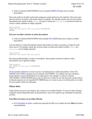 Manual del programador, Parte 2: Trabajar con datos Página 84 de 133
file://C:temp~hhE1A2.htm 30/05/2000
l Utilice la cláusula DESCENDING con el comando INDEX ON para crear un índice
descendente.
Para crear archivos de índice estructural compuesto, puede utilizar los dos métodos. Para crear otros
tipos de archivos de índice, sólo puede utilizar el segundo. Por ejemplo, puede crear un nuevo índice
descendente que ordene la tabla product de mayor a menor por unit_price y examinar la tabla con
el nuevo orden, mediante el código siguiente:
USE products
INDEX ON unit_price TAG unit_price DESCENDING
BROWSE
Para leer un índice existente en orden descendente
l Utilice la cláusula DESCENDING del comando SET ORDER para leer el índice en orden
descendente.
Leer los índices en orden descendente permite aprovechar los índices existentes, en lugar de crear
otros nuevos. Por ejemplo, puede que ya haya creado un índice que ordene la tabla product por
unit_price con el código siguiente:
USE products
INDEX ON unit_price TAG unit_price
De forma predeterminada, el orden es ascendente. Ahora puede examinar la tabla en orden
descendente con el siguiente código:
USE products
SET ORDER TO unit_price DESCENDING
BROWSE
En los ejemplos anteriores se trata el acceso a la información en orden descendente. Tanto SET
ORDER como INDEX cuentan con una cláusula ASCENDING. Si combina estos dos comandos
puede obtener una gran flexibilidad en sus aplicaciones. Por ejemplo, si utiliza la cláusula
ASCENDING o DESCENDING para crear un índice en el orden de uso más frecuente, puede utilizar
la cláusula opuesta con el comando SET ORDER para ver o tener acceso a la información en el orden
inverso cuando resulte más adecuado.
Filtrar datos
Puede limitar el acceso a los registros que se desee con un índice filtrado. Al crear un índice filtrado,
solamente estarán disponibles para su presentación y acceso los registros que satisfagan la expresión
de filtro.
Para filtrar los datos con un índice filtrado
l En el Diseñador de tablas, escriba una expresión de filtro en el cuadro de texto Filtro del índice
correspondiente.
–O bien–
167 of 804
 