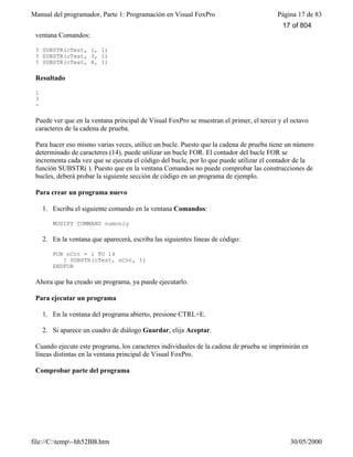 Manual del programador, Parte 1: Programación en Visual FoxPro Página 17 de 83
file://C:temp~hh52BB.htm 30/05/2000
ventana Comandos:
? SUBSTR(cTest, 1, 1)
? SUBSTR(cTest, 3, 1)
? SUBSTR(cTest, 8, 1)
Resultado
1
3
-
Puede ver que en la ventana principal de Visual FoxPro se muestran el primer, el tercer y el octavo
caracteres de la cadena de prueba.
Para hacer eso mismo varias veces, utilice un bucle. Puesto que la cadena de prueba tiene un número
determinado de caracteres (14), puede utilizar un bucle FOR. El contador del bucle FOR se
incrementa cada vez que se ejecuta el código del bucle, por lo que puede utilizar el contador de la
función SUBSTR( ). Puesto que en la ventana Comandos no puede comprobar las construcciones de
bucles, deberá probar la siguiente sección de código en un programa de ejemplo.
Para crear un programa nuevo
1. Escriba el siguiente comando en la ventana Comandos:
MODIFY COMMAND numonly
2. En la ventana que aparecerá, escriba las siguientes líneas de código:
FOR nCnt = 1 TO 14
? SUBSTR(cTest, nCnt, 1)
ENDFOR
Ahora que ha creado un programa, ya puede ejecutarlo.
Para ejecutar un programa
1. En la ventana del programa abierto, presione CTRL+E.
2. Si aparece un cuadro de diálogo Guardar, elija Aceptar.
Cuando ejecute este programa, los caracteres individuales de la cadena de prueba se imprimirán en
líneas distintas en la ventana principal de Visual FoxPro.
Comprobar parte del programa
17 of 804
 