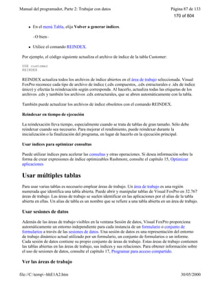 Manual del programador, Parte 2: Trabajar con datos Página 87 de 133
file://C:temp~hhE1A2.htm 30/05/2000
l En el menú Tabla, elija Volver a generar índices.
–O bien–
l Utilice el comando REINDEX.
Por ejemplo, el código siguiente actualiza el archivo de índice de la tabla Customer:
USE customer
REINDEX
REINDEX actualiza todos los archivos de índice abiertos en el área de trabajo seleccionada. Visual
FoxPro reconoce cada tipo de archivo de índice (.cdx compuestos, .cdx estructurales e .idx de índice
único) y efectúa la reindexación según corresponda. Al hacerlo, actualiza todas las etiquetas de los
archivos .cdx y también los archivos .cdx estructurales, que se abren automáticamente con la tabla.
También puede actualizar los archivos de índice obsoletos con el comando REINDEX.
Reindexar en tiempo de ejecución
La reindexación lleva tiempo, especialmente cuando se trata de tablas de gran tamaño. Sólo debe
reindexar cuando sea necesario. Para mejorar el rendimiento, puede reindexar durante la
inicialización o la finalización del programa, en lugar de hacerlo en la ejecución principal.
Usar índices para optimizar consultas
Puede utilizar índices para acelerar las consultas y otras operaciones. Si desea información sobre la
forma de crear expresiones de índice optimizables Rushmore, consulte el capítulo 15, Optimizar
aplicaciones
Usar múltiples tablas
Para usar varias tablas es necesario emplear áreas de trabajo. Un área de trabajo es una región
numerada que identifica una tabla abierta. Puede abrir y manipular tablas de Visual FoxPro en 32.767
áreas de trabajo. Las áreas de trabajo se suelen identificar en las aplicaciones por el alias de la tabla
abierta en ellas. Un alias de tabla es un nombre que se refiere a una tabla abierta en un área de trabajo.
Usar sesiones de datos
Además de las áreas de trabajo visibles en la ventana Sesión de datos, Visual FoxPro proporciona
automáticamente un entorno independiente para cada instancia de un formulario o conjunto de
formularios a través de las sesiones de datos. Una sesión de datos es una representación del entorno
de trabajo dinámico actual utilizado por un formulario, un conjunto de formularios o un informe.
Cada sesión de datos contiene su propio conjunto de áreas de trabajo. Estas áreas de trabajo contienen
las tablas abiertas en las áreas de trabajo, sus índices y sus relaciones. Para obtener información sobre
el uso de sesiones de datos, consulte el capítulo 17, Programar para acceso compartido.
Ver las áreas de trabajo
170 of 804
 