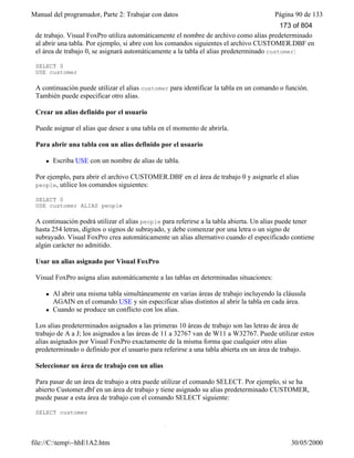 Manual del programador, Parte 2: Trabajar con datos Página 90 de 133
file://C:temp~hhE1A2.htm 30/05/2000
Un alias de tabla es el nombre que utiliza Visual FoxPro para referirse a una tabla abierta en un área
de trabajo. Visual FoxPro utiliza automáticamente el nombre de archivo como alias predeterminado
al abrir una tabla. Por ejemplo, si abre con los comandos siguientes el archivo CUSTOMER.DBF en
el área de trabajo 0, se asignará automáticamente a la tabla el alias predeterminado customer:
SELECT 0
USE customer
A continuación puede utilizar el alias customer para identificar la tabla en un comando o función.
También puede especificar otro alias.
Crear un alias definido por el usuario
Puede asignar el alias que desee a una tabla en el momento de abrirla.
Para abrir una tabla con un alias definido por el usuario
l Escriba USE con un nombre de alias de tabla.
Por ejemplo, para abrir el archivo CUSTOMER.DBF en el área de trabajo 0 y asignarle el alias
people, utilice los comandos siguientes:
SELECT 0
USE customer ALIAS people
A continuación podrá utilizar el alias people para referirse a la tabla abierta. Un alias puede tener
hasta 254 letras, dígitos o signos de subrayado, y debe comenzar por una letra o un signo de
subrayado. Visual FoxPro crea automáticamente un alias alternativo cuando el especificado contiene
algún carácter no admitido.
Usar un alias asignado por Visual FoxPro
Visual FoxPro asigna alias automáticamente a las tablas en determinadas situaciones:
l Al abrir una misma tabla simultáneamente en varias áreas de trabajo incluyendo la cláusula
AGAIN en el comando USE y sin especificar alias distintos al abrir la tabla en cada área.
l Cuando se produce un conflicto con los alias.
Los alias predeterminados asignados a las primeras 10 áreas de trabajo son las letras de área de
trabajo de A a J; los asignados a las áreas de 11 a 32767 van de W11 a W32767. Puede utilizar estos
alias asignados por Visual FoxPro exactamente de la misma forma que cualquier otro alias
predeterminado o definido por el usuario para referirse a una tabla abierta en un área de trabajo.
Seleccionar un área de trabajo con un alias
Para pasar de un área de trabajo a otra puede utilizar el comando SELECT. Por ejemplo, si se ha
abierto Customer.dbf en un área de trabajo y tiene asignado su alias predeterminado CUSTOMER,
puede pasar a esta área de trabajo con el comando SELECT siguiente:
SELECT customer
Hacer referencia a tablas abiertas en otras áreas de trabajo
173 of 804
 