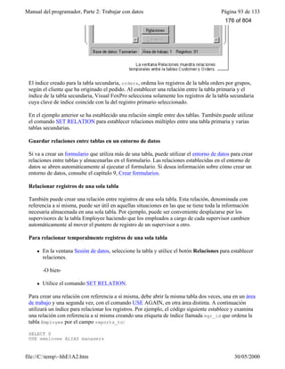 Manual del programador, Parte 2: Trabajar con datos Página 93 de 133
file://C:temp~hhE1A2.htm 30/05/2000
El índice creado para la tabla secundaria, orders, ordena los registros de la tabla orders por grupos,
según el cliente que ha originado el pedido. Al establecer una relación entre la tabla primaria y el
índice de la tabla secundaria, Visual FoxPro selecciona solamente los registros de la tabla secundaria
cuya clave de índice coincide con la del registro primario seleccionado.
En el ejemplo anterior se ha establecido una relación simple entre dos tablas. También puede utilizar
el comando SET RELATION para establecer relaciones múltiples entre una tabla primaria y varias
tablas secundarias.
Guardar relaciones entre tablas en un entorno de datos
Si va a crear un formulario que utiliza más de una tabla, puede utilizar el entorno de datos para crear
relaciones entre tablas y almacenarlas en el formulario. Las relaciones establecidas en el entorno de
datos se abren automáticamente al ejecutar el formulario. Si desea información sobre cómo crear un
entorno de datos, consulte el capítulo 9, Crear formularios.
Relacionar registros de una sola tabla
También puede crear una relación entre registros de una sola tabla. Esta relación, denominada con
referencia a sí misma, puede ser útil en aquellas situaciones en las que se tiene toda la información
necesaria almacenada en una sola tabla. Por ejemplo, puede ser conveniente desplazarse por los
supervisores de la tabla Employee haciendo que los empleados a cargo de cada supervisor cambien
automáticamente al mover el puntero de registro de un supervisor a otro.
Para relacionar temporalmente registros de una sola tabla
l En la ventana Sesión de datos, seleccione la tabla y utilice el botón Relaciones para establecer
relaciones.
-O bien-
l Utilice el comando SET RELATION.
Para crear una relación con referencia a sí misma, debe abrir la misma tabla dos veces, una en un área
de trabajo y una segunda vez, con el comando USE AGAIN, en otra área distinta. A continuación
utilizará un índice para relacionar los registros. Por ejemplo, el código siguiente establece y examina
una relación con referencia a sí misma creando una etiqueta de índice llamada mgr_id que ordena la
tabla Employee por el campo reports_to:
SELECT 0
USE employee ALIAS managers
176 of 804
 