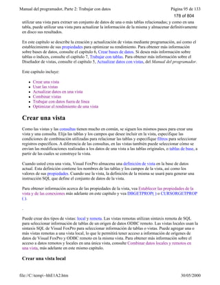 Manual del programador, Parte 2: Trabajar con datos Página 95 de 133
file://C:temp~hhE1A2.htm 30/05/2000
Las vistas combinan las cualidades de las consultas y las tablas: al igual que una consulta, puede
utilizar una vista para extraer un conjunto de datos de una o más tablas relacionadas; y como en una
tabla, puede utilizar una vista para actualizar la información de la misma y almacenar definitivamente
en disco sus resultados.
En este capítulo se describe la creación y actualización de vistas mediante programación, así como el
establecimiento de sus propiedades para optimizar su rendimiento. Para obtener más información
sobre bases de datos, consulte el capítulo 6, Crear bases de datos. Si desea más información sobre
tablas o índices, consulte el capítulo 7, Trabajar con tablas. Para obtener más información sobre el
Diseñador de vistas, consulte el capítulo 5, Actualizar datos con vistas, del Manual del programador.
Este capítulo incluye:
l Crear una vista
l Usar las vistas
l Actualizar datos en una vista
l Combinar vistas
l Trabajar con datos fuera de línea
l Optimizar el rendimiento de una vista
Crear una vista
Como las vistas y las consultas tienen mucho en común, se siguen los mismos pasos para crear una
vista y una consulta. Elija las tablas y los campos que desee incluir en la vista, especifique las
condiciones de combinación utilizadas para relacionar las tablas y especifique filtros para seleccionar
registros específicos. A diferencia de las consultas, en las vistas también puede seleccionar cómo se
envían las modificaciones realizadas a los datos de una vista a las tablas originales, o tablas de base, a
partir de las cuales se construye la vista.
Cuando usted crea una vista, Visual FoxPro almacena una definición de vista en la base de datos
actual. Esta definición contiene los nombres de las tablas y los campos de la vista, así como los
valores de sus propiedades. Cuando use la vista, la definición de la misma se usará para generar una
instrucción SQL que define el conjunto de datos de la vista.
Para obtener información acerca de las propiedades de la vista, vea Establecer las propiedades de la
vista y de las conexiones más adelante en este capítulo y vea DBGETPROP( ) o CURSORGETPROP
( ).
.
Puede crear dos tipos de vistas: local y remota. Las vistas remotas utilizan sintaxis remota de SQL
para seleccionar información de tablas de un origen de datos ODBC remoto. Las vistas locales usan la
sintaxis SQL de Visual FoxPro para seleccionar información de tablas o vistas. Puede agregar una o
más vistas remotas a una vista local, lo que le permitirá tener acceso a información de orígenes de
datos de Visual FoxPro y ODBC remoto en la misma vista. Para obtener más información sobre el
acceso a datos remotos y locales en una única vista, consulte Combinar datos locales y remotos en
una vista, más adelante en este mismo capítulo.
Crear una vista local
178 of 804
 
