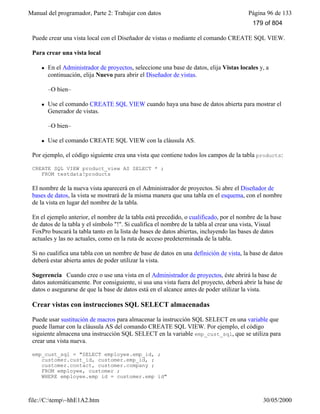 Manual del programador, Parte 2: Trabajar con datos Página 96 de 133
file://C:temp~hhE1A2.htm 30/05/2000
Puede crear una vista local con el Diseñador de vistas o mediante el comando CREATE SQL VIEW.
Para crear una vista local
l En el Administrador de proyectos, seleccione una base de datos, elija Vistas locales y, a
continuación, elija Nuevo para abrir el Diseñador de vistas.
–O bien–
l Use el comando CREATE SQL VIEW cuando haya una base de datos abierta para mostrar el
Generador de vistas.
–O bien–
l Use el comando CREATE SQL VIEW con la cláusula AS.
Por ejemplo, el código siguiente crea una vista que contiene todos los campos de la tabla products:
CREATE SQL VIEW product_view AS SELECT * ;
FROM testdata!products
El nombre de la nueva vista aparecerá en el Administrador de proyectos. Si abre el Diseñador de
bases de datos, la vista se mostrará de la misma manera que una tabla en el esquema, con el nombre
de la vista en lugar del nombre de la tabla.
En el ejemplo anterior, el nombre de la tabla está precedido, o cualificado, por el nombre de la base
de datos de la tabla y el símbolo "!". Si cualifica el nombre de la tabla al crear una vista, Visual
FoxPro buscará la tabla tanto en la lista de bases de datos abiertas, incluyendo las bases de datos
actuales y las no actuales, como en la ruta de acceso predeterminada de la tabla.
Si no cualifica una tabla con un nombre de base de datos en una definición de vista, la base de datos
deberá estar abierta antes de poder utilizar la vista.
Sugerencia Cuando cree o use una vista en el Administrador de proyectos, éste abrirá la base de
datos automáticamente. Por consiguiente, si usa una vista fuera del proyecto, deberá abrir la base de
datos o asegurarse de que la base de datos está en el alcance antes de poder utilizar la vista.
Crear vistas con instrucciones SQL SELECT almacenadas
Puede usar sustitución de macros para almacenar la instrucción SQL SELECT en una variable que
puede llamar con la cláusula AS del comando CREATE SQL VIEW. Por ejemplo, el código
siguiente almacena una instrucción SQL SELECT en la variable emp_cust_sql, que se utiliza para
crear una vista nueva.
emp_cust_sql = "SELECT employee.emp_id, ;
customer.cust_id, customer.emp_id, ;
customer.contact, customer.company ;
FROM employee, customer ;
WHERE employee.emp_id = customer.emp_id"
179 of 804
 