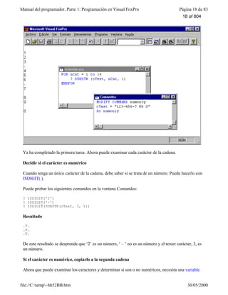 Manual del programador, Parte 1: Programación en Visual FoxPro Página 18 de 83
file://C:temp~hh52BB.htm 30/05/2000
Ya ha completado la primera tarea. Ahora puede examinar cada carácter de la cadena.
Decidir si el carácter es numérico
Cuando tenga un único carácter de la cadena, debe saber si se trata de un número. Puede hacerlo con
ISDIGIT( ).
Puede probar los siguientes comandos en la ventana Comandos:
? ISDIGIT('2')
? ISDIGIT('-')
? ISDIGIT(SUBSTR(cTest, 3, 1))
Resultado
.T.
.F.
.T.
De este resultado se desprende que ‘2’ es un número, ‘ – ’ no es un número y el tercer carácter, 3, es
un número.
Si el carácter es numérico, copiarlo a la segunda cadena
Ahora que puede examinar los caracteres y determinar si son o no numéricos, necesita una variable
18 of 804
 