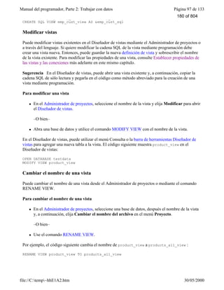Manual del programador, Parte 2: Trabajar con datos Página 97 de 133
file://C:temp~hhE1A2.htm 30/05/2000
WHERE employee.emp_id = customer.emp_id"
CREATE SQL VIEW emp_cust_view AS &emp_cust_sql
Modificar vistas
Puede modificar vistas existentes en el Diseñador de vistas mediante el Administrador de proyectos o
a través del lenguaje. Si quiere modificar la cadena SQL de la vista mediante programación debe
crear una vista nueva. Entonces, puede guardar la nueva definición de vista y sobrescribir el nombre
de la vista existente. Para modificar las propiedades de una vista, consulte Establecer propiedades de
las vistas y las conexiones más adelante en este mismo capítulo.
Sugerencia En el Diseñador de vistas, puede abrir una vista existente y, a continuación, copiar la
cadena SQL de sólo lectura y pegarla en el código como método abreviado para la creación de una
vista mediante programación.
Para modificar una vista
l En el Administrador de proyectos, seleccione el nombre de la vista y elija Modificar para abrir
el Diseñador de vistas.
–O bien–
l Abra una base de datos y utilice el comando MODIFY VIEW con el nombre de la vista.
En el Diseñador de vistas, puede utilizar el menú Consulta o la barra de herramientas Diseñador de
vistas para agregar una nueva tabla a la vista. El código siguiente muestra product_view en el
Diseñador de vistas:
OPEN DATABASE testdata
MODIFY VIEW product_view
Cambiar el nombre de una vista
Puede cambiar el nombre de una vista desde el Administrador de proyectos o mediante el comando
RENAME VIEW.
Para cambiar el nombre de una vista
l En el Administrador de proyectos, seleccione una base de datos, después el nombre de la vista
y, a continuación, elija Cambiar el nombre del archivo en el menú Proyecto.
–O bien–
l Use el comando RENAME VIEW.
Por ejemplo, el código siguiente cambia el nombre de product_view a products_all_view :
RENAME VIEW product_view TO products_all_view
180 of 804
 