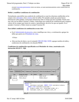 Manual del programador, Parte 2: Trabajar con datos Página 99 de 133
file://C:temp~hhE1A2.htm 30/05/2000
existen relaciones persistentes entre las tablas, se usan automáticamente como condiciones de
combinación.
Definir y modificar condiciones de combinación
Normalmente, para definir una condición de combinación se usan las relaciones establecidas en los
campos clave principal y clave externa entre las tablas. Por ejemplo, puede que quiera buscar
información sobre pedidos, incluyendo información sobre el cliente que hizo el pedido. Puede crear
una vista con las tablas Customer y Orders. Especifique una condición de combinación para comparar
valores de los campos que tienen en común y, generalmente, devolver los que son iguales. En el
ejemplo, Customer y Orders tienen un campo Customer ID.
Para definir condiciones de combinación en una vista
l En el Administrador de proyectos, cree o modifique una vista y, a continuación, agregue las
tablas que quiera en el Diseñador de vistas.
–O bien–
l Abra una base de datos y use el comando CREATE SQL VIEW; agregue nombres de tabla y
condiciones de combinación a la cláusula FROM.
Condiciones de combinación especificadas en el Diseñador de vistas y mostradas en la
instrucción SELECT - SQL
182 of 804
 