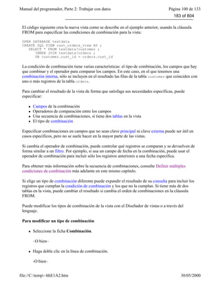 Manual del programador, Parte 2: Trabajar con datos Página 100 de 133
file://C:temp~hhE1A2.htm 30/05/2000
El código siguiente crea la nueva vista como se describe en el ejemplo anterior, usando la cláusula
FROM para especificar las condiciones de combinación para la vista:
OPEN DATABASE testdata
CREATE SQL VIEW cust_orders_view AS ;
SELECT * FROM testdata!customer ;
INNER JOIN testdata!orders ;
ON customer.cust_id = orders.cust_id
La condición de combinación tiene varias características: el tipo de combinación, los campos que hay
que combinar y el operador para comparar los campos. En este caso, en el que tenemos una
combinación interna, sólo se incluyen en el resultado las filas de la tabla customer que coinciden con
uno o más registros de la tabla orders.
Para cambiar el resultado de la vista de forma que satisfaga sus necesidades específicas, puede
especificar:
l Campos de la combinación
l Operadores de comparación entre los campos
l Una secuencia de combinaciones, si tiene dos tablas en la vista
l El tipo de combinación
Especificar combinaciones en campos que no sean clave principal ni clave externa puede ser útil en
casos específicos, pero no se suele hacer en la mayor parte de las vistas.
Si cambia el operador de combinación, puede controlar qué registros se comparan y se devuelven de
forma similar a un filtro. Por ejemplo, si usa un campo de fecha en la combinación, puede usar el
operador de combinación para incluir sólo los registros anteriores a una fecha específica.
Para obtener más información sobre la secuencia de combinaciones, consulte Definir múltiples
condiciones de combinación más adelante en este mismo capítulo.
Si elige un tipo de combinación diferente puede expandir el resultado de su consulta para incluir los
registros que cumplan la condición de combinación y los que no la cumplan. Si tiene más de dos
tablas en la vista, puede cambiar el resultado si cambia el orden de combinaciones en la cláusula
FROM.
Puede modificar los tipos de combinación de la vista con el Diseñador de vistas o a través del
lenguaje.
Para modificar un tipo de combinación
l Seleccione la ficha Combinación.
–O bien–
l Haga doble clic en la línea de combinación.
-O bien–
183 of 804
 