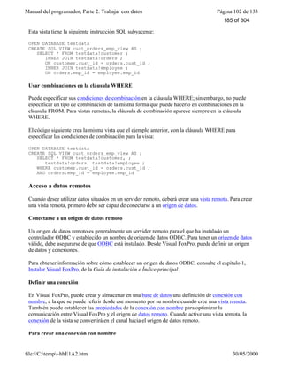 Manual del programador, Parte 2: Trabajar con datos Página 102 de 133
file://C:temp~hhE1A2.htm 30/05/2000
Esta vista tiene la siguiente instrucción SQL subyacente:
OPEN DATABASE testdata
CREATE SQL VIEW cust_orders_emp_view AS ;
SELECT * FROM testdata!customer ;
INNER JOIN testdata!orders ;
ON customer.cust_id = orders.cust_id ;
INNER JOIN testdata!employee ;
ON orders.emp_id = employee.emp_id
Usar combinaciones en la cláusula WHERE
Puede especificar sus condiciones de combinación en la cláusula WHERE; sin embargo, no puede
especificar un tipo de combinación de la misma forma que puede hacerlo en combinaciones en la
cláusula FROM. Para vistas remotas, la cláusula de combinación aparece siempre en la cláusula
WHERE.
El código siguiente crea la misma vista que el ejemplo anterior, con la cláusula WHERE para
especificar las condiciones de combinación para la vista:
OPEN DATABASE testdata
CREATE SQL VIEW cust_orders_emp_view AS ;
SELECT * FROM testdata!customer, ;
testdata!orders, testdata!employee ;
WHERE customer.cust_id = orders.cust_id ;
AND orders.emp_id = employee.emp_id
Acceso a datos remotos
Cuando desee utilizar datos situados en un servidor remoto, deberá crear una vista remota. Para crear
una vista remota, primero debe ser capaz de conectarse a un origen de datos.
Conectarse a un origen de datos remoto
Un origen de datos remoto es generalmente un servidor remoto para el que ha instalado un
controlador ODBC y establecido un nombre de origen de datos ODBC. Para tener un origen de datos
válido, debe asegurarse de que ODBC está instalado. Desde Visual FoxPro, puede definir un origen
de datos y conexiones.
Para obtener información sobre cómo establecer un origen de datos ODBC, consulte el capítulo 1,
Instalar Visual FoxPro, de la Guía de instalación e Índice principal.
Definir una conexión
En Visual FoxPro, puede crear y almacenar en una base de datos una definición de conexión con
nombre, a la que se puede referir desde ese momento por su nombre cuando cree una vista remota.
También puede establecer las propiedades de la conexión con nombre para optimizar la
comunicación entre Visual FoxPro y el origen de datos remoto. Cuando active una vista remota, la
conexión de la vista se convertirá en el canal hacia el origen de datos remoto.
Para crear una conexión con nombre
185 of 804
 