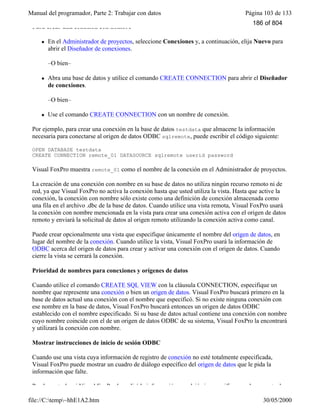 Manual del programador, Parte 2: Trabajar con datos Página 103 de 133
file://C:temp~hhE1A2.htm 30/05/2000
Para crear una conexión con nombre
l En el Administrador de proyectos, seleccione Conexiones y, a continuación, elija Nuevo para
abrir el Diseñador de conexiones.
–O bien–
l Abra una base de datos y utilice el comando CREATE CONNECTION para abrir el Diseñador
de conexiones.
–O bien–
l Use el comando CREATE CONNECTION con un nombre de conexión.
Por ejemplo, para crear una conexión en la base de datos testdata que almacene la información
necesaria para conectarse al origen de datos ODBC sqlremote, puede escribir el código siguiente:
OPEN DATABASE testdata
CREATE CONNECTION remote_01 DATASOURCE sqlremote userid password
Visual FoxPro muestra remote_01 como el nombre de la conexión en el Administrador de proyectos.
La creación de una conexión con nombre en su base de datos no utiliza ningún recurso remoto ni de
red, ya que Visual FoxPro no activa la conexión hasta que usted utiliza la vista. Hasta que active la
conexión, la conexión con nombre sólo existe como una definición de conexión almacenada como
una fila en el archivo .dbc de la base de datos. Cuando utilice una vista remota, Visual FoxPro usará
la conexión con nombre mencionada en la vista para crear una conexión activa con el origen de datos
remoto y enviará la solicitud de datos al origen remoto utilizando la conexión activa como canal.
Puede crear opcionalmente una vista que especifique únicamente el nombre del origen de datos, en
lugar del nombre de la conexión. Cuando utilice la vista, Visual FoxPro usará la información de
ODBC acerca del origen de datos para crear y activar una conexión con el origen de datos. Cuando
cierre la vista se cerrará la conexión.
Prioridad de nombres para conexiones y orígenes de datos
Cuando utilice el comando CREATE SQL VIEW con la cláusula CONNECTION, especifique un
nombre que represente una conexión o bien un origen de datos. Visual FoxPro buscará primero en la
base de datos actual una conexión con el nombre que especificó. Si no existe ninguna conexión con
ese nombre en la base de datos, Visual FoxPro buscará entonces un origen de datos ODBC
establecido con el nombre especificado. Si su base de datos actual contiene una conexión con nombre
cuyo nombre coincide con el de un origen de datos ODBC de su sistema, Visual FoxPro la encontrará
y utilizará la conexión con nombre.
Mostrar instrucciones de inicio de sesión ODBC
Cuando use una vista cuya información de registro de conexión no esté totalmente especificada,
Visual FoxPro puede mostrar un cuadro de diálogo específico del origen de datos que le pida la
información que falte.
Puede controlar si Visual FoxPro le pedirá la información que dejó sin especificar en el momento de
186 of 804
 