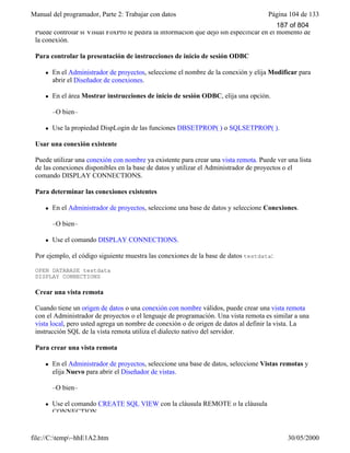 Manual del programador, Parte 2: Trabajar con datos Página 104 de 133
file://C:temp~hhE1A2.htm 30/05/2000
Puede controlar si Visual FoxPro le pedirá la información que dejó sin especificar en el momento de
la conexión.
Para controlar la presentación de instrucciones de inicio de sesión ODBC
l En el Administrador de proyectos, seleccione el nombre de la conexión y elija Modificar para
abrir el Diseñador de conexiones.
l En el área Mostrar instrucciones de inicio de sesión ODBC, elija una opción.
–O bien–
l Use la propiedad DispLogin de las funciones DBSETPROP( ) o SQLSETPROP( ).
Usar una conexión existente
Puede utilizar una conexión con nombre ya existente para crear una vista remota. Puede ver una lista
de las conexiones disponibles en la base de datos y utilizar el Administrador de proyectos o el
comando DISPLAY CONNECTIONS.
Para determinar las conexiones existentes
l En el Administrador de proyectos, seleccione una base de datos y seleccione Conexiones.
–O bien–
l Use el comando DISPLAY CONNECTIONS.
Por ejemplo, el código siguiente muestra las conexiones de la base de datos testdata:
OPEN DATABASE testdata
DISPLAY CONNECTIONS
Crear una vista remota
Cuando tiene un origen de datos o una conexión con nombre válidos, puede crear una vista remota
con el Administrador de proyectos o el lenguaje de programación. Una vista remota es similar a una
vista local, pero usted agrega un nombre de conexión o de origen de datos al definir la vista. La
instrucción SQL de la vista remota utiliza el dialecto nativo del servidor.
Para crear una vista remota
l En el Administrador de proyectos, seleccione una base de datos, seleccione Vistas remotas y
elija Nuevo para abrir el Diseñador de vistas.
–O bien–
l Use el comando CREATE SQL VIEW con la cláusula REMOTE o la cláusula
CONNECTION.
187 of 804
 