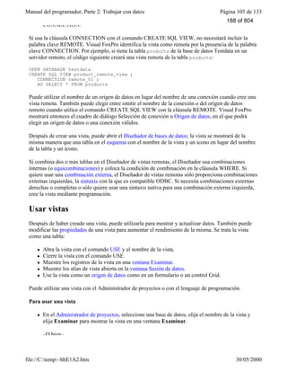 Manual del programador, Parte 2: Trabajar con datos Página 105 de 133
file://C:temp~hhE1A2.htm 30/05/2000
CONNECTION.
Si usa la cláusula CONNECTION con el comando CREATE SQL VIEW, no necesitará incluir la
palabra clave REMOTE. Visual FoxPro identifica la vista como remota por la presencia de la palabra
clave CONNECTION. Por ejemplo, si tiene la tabla products de la base de datos Testdata en un
servidor remoto, el código siguiente creará una vista remota de la tabla products:
OPEN DATABASE testdata
CREATE SQL VIEW product_remote_view ;
CONNECTION remote_01 ;
AS SELECT * FROM products
Puede utilizar el nombre de un origen de datos en lugar del nombre de una conexión cuando cree una
vista remota. También puede elegir entre omitir el nombre de la conexión o del origen de datos
remoto cuando utilice el comando CREATE SQL VIEW con la cláusula REMOTE. Visual FoxPro
mostrará entonces el cuadro de diálogo Selección de conexión u Origen de datos, en el que podrá
elegir un origen de datos o una conexión válidos.
Después de crear una vista, puede abrir el Diseñador de bases de datos; la vista se mostrará de la
misma manera que una tabla en el esquema con el nombre de la vista y un icono en lugar del nombre
de la tabla y un icono.
Si combina dos o más tablas en el Diseñador de vistas remotas, el Diseñador usa combinaciones
internas (o equicombinaciones) y coloca la condición de combinación en la cláusula WHERE. Si
quiere usar una combinación externa, el Diseñador de vistas remotas sólo proporciona combinaciones
externas izquierdas, la sintaxis con la que es compatible ODBC. Si necesita combinaciones externas
derechas o completas o sólo quiere usar una sintaxis nativa para una combinación externa izquierda,
cree la vista mediante programación.
Usar vistas
Después de haber creado una vista, puede utilizarla para mostrar y actualizar datos. También puede
modificar las propiedades de una vista para aumentar el rendimiento de la misma. Se trata la vista
como una tabla:
l Abra la vista con el comando USE y el nombre de la vista.
l Cierre la vista con el comando USE.
l Muestre los registros de la vista en una ventana Examinar.
l Muestre los alias de vista abierta en la ventana Sesión de datos.
l Use la vista como un origen de datos como en un formulario o un control Grid.
Puede utilizar una vista con el Administrador de proyectos o con el lenguaje de programación.
Para usar una vista
l En el Administrador de proyectos, seleccione una base de datos, elija el nombre de la vista y
elija Examinar para mostrar la vista en una ventana Examinar.
–O bien–
188 of 804
 