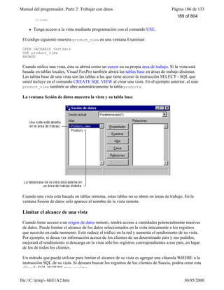Manual del programador, Parte 2: Trabajar con datos Página 106 de 133
file://C:temp~hhE1A2.htm 30/05/2000
–O bien–
l Tenga acceso a la vista mediante programación con el comando USE.
El código siguiente muestra product_view en una ventana Examinar:
OPEN DATABASE testdata
USE product_view
BROWSE
Cuando utilice una vista, ésta se abrirá como un cursor en su propia área de trabajo. Si la vista está
basada en tablas locales, Visual FoxPro también abrirá las tablas base en áreas de trabajo distintas.
Las tablas base de una vista son las tablas a las que tiene acceso la instrucción SELECT - SQL que
usted incluye en el comando CREATE SQL VIEW al crear una vista. En el ejemplo anterior, al usar
product_view también se abre automáticamente la tabla products.
La ventana Sesión de datos muestra la vista y su tabla base
Cuando una vista está basada en tablas remotas, estas tablas no se abren en áreas de trabajo. En la
ventana Sesión de datos sólo aparece el nombre de la vista remota.
Limitar el alcance de una vista
Cuando tiene acceso a un origen de datos remoto, tendrá acceso a cantidades potencialmente masivas
de datos. Puede limitar el alcance de los datos seleccionados en la vista únicamente a los registros
que necesite en cada momento. Esto reduce el tráfico en la red y aumenta el rendimiento de su vista.
Por ejemplo, si desea ver información acerca de los clientes de un determinado país y sus pedidos,
mejorará el rendimiento si descarga en la vista sólo los registros correspondientes a ese país, en lugar
de los de todos los clientes.
Un método que puede utilizar para limitar el alcance de su vista es agregar una cláusula WHERE a la
instrucción SQL de su vista. Si deseara buscar los registros de los clientes de Suecia, podría crear esta
cláusula SQL WHERE para su vista:
189 of 804
 