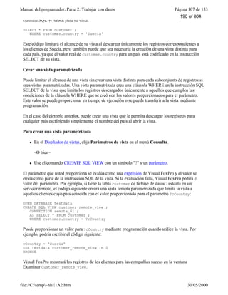Manual del programador, Parte 2: Trabajar con datos Página 107 de 133
file://C:temp~hhE1A2.htm 30/05/2000
cláusula SQL WHERE para su vista:
SELECT * FROM customer ;
WHERE customer.country = 'Suecia'
Este código limitará el alcance de su vista al descargar únicamente los registros correspondientes a
los clientes de Suecia, pero también puede que sea necesaria la creación de una vista distinta para
cada país, ya que el valor real de customer.country para un país está codificado en la instrucción
SELECT de su vista.
Crear una vista parametrizada
Puede limitar el alcance de una vista sin crear una vista distinta para cada subconjunto de registros si
crea vistas parametrizadas. Una vista parametrizada crea una cláusula WHERE en la instrucción SQL
SELECT de la vista que limita los registros descargados únicamente a aquellos que cumplen las
condiciones de la cláusula WHERE que se creó con los valores proporcionados para el parámetro.
Este valor se puede proporcionar en tiempo de ejecución o se puede transferir a la vista mediante
programación.
En el caso del ejemplo anterior, puede crear una vista que le permita descargar los registros para
cualquier país escribiendo simplemente el nombre del país al abrir la vista.
Para crear una vista parametrizada
l En el Diseñador de vistas, elija Parámetros de vista en el menú Consulta.
–O bien–
l Use el comando CREATE SQL VIEW con un símbolo "?" y un parámetro.
El parámetro que usted proporciona se evalúa como una expresión de Visual FoxPro y el valor se
envía como parte de la instrucción SQL de la vista. Si la evaluación falla, Visual FoxPro pedirá el
valor del parámetro. Por ejemplo, si tiene la tabla customer de la base de datos Testdata en un
servidor remoto, el código siguiente creará una vista remota parametrizada que limita la vista a
aquellos clientes cuyo país coincida con el valor proporcionado para el parámetro ?cCountry:
OPEN DATABASE testdata
CREATE SQL VIEW customer_remote_view ;
CONNECTION remote_01 ;
AS SELECT * FROM customer ;
WHERE customer.country = ?cCountry
Puede proporcionar un valor para ?cCountry mediante programación cuando utilice la vista. Por
ejemplo, podría escribir el código siguiente:
cCountry = 'Suecia'
USE Testdata!customer_remote_view IN 0
BROWSE
Visual FoxPro mostrará los registros de los clientes para las compañías suecas en la ventana
Examinar Customer_remote_view.
Vista que muestra los registros cuyo país coincide con el parámetro proporcionado
190 of 804
 