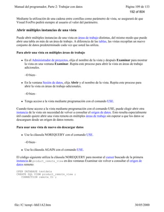 Manual del programador, Parte 2: Trabajar con datos Página 109 de 133
file://C:temp~hhE1A2.htm 30/05/2000
Mediante la utilización de una cadena entre comillas como parámetro de vista, se asegurará de que
Visual FoxPro pedirá siempre al usuario el valor del parámetro.
Abrir múltiples instancias de una vista
Puede abrir múltiples instancias de una vista en áreas de trabajo distintas, del mismo modo que puede
abrir una tabla en más de un área de trabajo. A diferencia de las tablas, las vistas recopilan un nuevo
conjunto de datos predeterminado cada vez que usted las utiliza.
Para abrir una vista en múltiples áreas de trabajo
l En el Administrador de proyectos, elija el nombre de la vista y después Examinar para mostrar
la vista en una ventana Examinar. Repita este proceso para abrir la vista en áreas de trabajo
adicionales.
–O bien–
l En la ventana Sesión de datos, elija Abrir y el nombre de la vista. Repita este proceso para
abrir la vista en áreas de trabajo adicionales.
–O bien–
l Tenga acceso a la vista mediante programación con el comando USE.
Cuando tiene acceso a la vista mediante programación con el comando USE, puede elegir abrir otra
instancia de la vista sin necesidad de volver a consultar el origen de datos. Esto resulta especialmente
útil cuando quiere abrir una vista remota en múltiples áreas de trabajo sin esperar a que los datos se
descarguen desde un origen de datos remoto.
Para usar una vista de nuevo sin descargar datos
l Use la cláusula NOREQUERY con el comando USE.
–O bien–
l Use la cláusula AGAIN con el comando USE.
El código siguiente utiliza la cláusula NOREQUERY para mostrar el cursor buscado de la primera
instancia de product_remote_view en dos ventanas Examinar sin volver a consultar el origen de
datos remoto:
OPEN DATABASE testdata
CREATE SQL VIEW product_remote_view ;
CONNECTION remote_01 ;
192 of 804
 