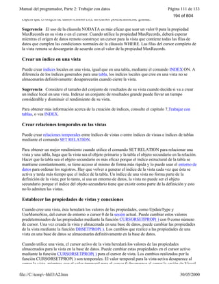 Manual del programador, Parte 2: Trabajar con datos Página 111 de 133
file://C:temp~hhE1A2.htm 30/05/2000
espera que el origen de datos remoto cree un cursor potencialmente grande.
Sugerencia El uso de la cláusula NODATA es más eficaz que usar un valor 0 para la propiedad
MaxRecords en su vista o en el cursor. Cuando utilice la propiedad MaxRecords, deberá esperar
mientras el origen de datos remoto construye un cursor para la vista que contiene todas las filas de
datos que cumplen las condiciones normales de la cláusula WHERE. Las filas del cursor completo de
la vista remota se descargarán de acuerdo con el valor de la propiedad MaxRecords.
Crear un índice en una vista
Puede crear índices locales en una vista, igual que en una tabla, mediante el comando INDEX ON. A
diferencia de los índices generados para una tabla, los índices locales que cree en una vista no se
almacenarán definitivamente: desaparecerán cuando cierre la vista.
Sugerencia Considere el tamaño del conjunto de resultados de su vista cuando decida si va a crear
un índice local en una vista. Indexar un conjunto de resultados grande puede llevar un tiempo
considerable y disminuir el rendimiento de su vista.
Para obtener más información acerca de la creación de índices, consulte el capítulo 7,Trabajar con
tablas, o vea INDEX.
Crear relaciones temporales en las vistas
Puede crear relaciones temporales entre índices de vistas o entre índices de vistas e índices de tablas
mediante el comando SET RELATION.
Para obtener un mejor rendimiento cuando utilice el comando SET RELATION para relacionar una
vista y una tabla, haga que la vista sea el objeto primario y la tabla el objeto secundario en la relación.
Hacer que la tabla sea el objeto secundario es más eficaz porque el índice estructural de la tabla se
mantiene constantemente, se tiene acceso al mismo de forma más rápida y lo puede usar el entorno de
datos para ordenar los registros. Hay que volver a generar el índice de la vista cada vez que ésta se
activa y tarda más tiempo que el índice de la tabla. Un índice de una vista no forma parte de la
definición de la vista; por lo tanto, si usa un entorno de datos, la vista no puede ser el objeto
secundario porque el índice del objeto secundario tiene que existir como parte de la definición y esto
no lo admiten las vistas.
Establecer las propiedades de vistas y conexiones
Cuando cree una vista, ésta heredará los valores de las propiedades, como UpdateType y
UseMemoSize, del cursor de entorno o cursor 0 de la sesión actual. Puede cambiar estos valores
predeterminados de las propiedades mediante la función CURSORSETPROP( ) con 0 como número
de cursor. Una vez creada la vista y almacenada en una base de datos, puede cambiar las propiedades
de la vista mediante la función DBSETPROP( ). Los cambios que realice a las propiedades de una
vista en una base de datos se almacenarán definitivamente en la base de datos.
Cuando utilice una vista, el cursor activo de la vista heredará los valores de las propiedades
almacenados para la vista en la base de datos. Puede cambiar estas propiedades en el cursor activo
mediante la función CURSORSETPROP( ) para el cursor de vista. Los cambios realizados por la
función CURSORSETPROP( ) son temporales. El valor temporal para la vista activa desaparece al
cerrar la vista, mientras que el valor temporal para el cursor 0 desaparece al cerrar la sesión de Visual
194 of 804
 