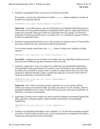 Manual del programador, Parte 2: Trabajar con datos Página 116 de 133
file://C:temp~hhE1A2.htm 30/05/2000
actualizar la vista.
1. Establecer la propiedad Tables con al menos el nombre de una tabla.
Por ejemplo, si tuviera una vista basada en la tabla customer, podría configurar el nombre de
la tabla con la siguiente función:
DBSETPROP('cust_view','View','Tables','customer')
Sugerencia Si una tabla aparece como un cualificador en la propiedad UpdateName pero no
está incluida en la lista predeterminada de la propiedad Tables, quizá no tenga especificado un
campo clave principal. Haga que la tabla sea actualizable; para ello, agregue a la lista de la
propiedad el campo que considere que es un campo clave y, a continuación, agregue la tabla a
la lista de la propiedad Tables.
2. Establezca la propiedad KeyField con uno o más nombres de campos locales de Visual FoxPro
que, juntos, definan una clave única para la tabla de actualización.
Con el mismo ejemplo, podría hacer que cust_id fuese el campo clave mediante el código
siguiente:
DBSETPROP('cust_view.cust_id','Field','KeyField',.T.)
Precaución Asegúrese de que el campo o los campos clave que especifique definan una clave
única tanto en la tabla base que desee actualizar como en la vista.
3. Asigne los campos de la vista a los campos de su tabla base con la propiedad UpdateName.
Esta propiedad resulta especialmente útil cuando la vista está basada en una combinación de
dos tablas con un nombre de campo común o cuando los campos tienen alias en la vista. Para
actualizar la tabla base deseada, asigne el nombre del campo de la vista de Visual FoxPro al
campo de la tabla base y al nombre de la tabla.
DBSETPROP('cust_view.cust_id','Field','UpdateName',;
'customer.cust_id')
Sugerencia Para evitar la creación de campos sinónimos en su vista, puede cualificar
nombres de campo en la instrucción SQL que utilice para generar la vista. Después, utilice la
propiedad UpdateName de la vista de Visual FoxPro para asociar cada campo cualificado a la
tabla base y al campo correspondiente.
4. Especifique el alcance de los campos que desea actualizar mediante la propiedad UpdateField.
Debe especificar solamente aquellos campos también especificados con la propiedad
UpdateName.
DBSETPROP('cust_view.cust_id','Field','Updatable',;
.T.)
5. Establezca la propiedad SendUpdates como verdadera (.T.). Se trata del conmutador principal
que indica a Visual FoxPro que debe crear y enviar actualizaciones a cualquiera de las tablas y
campos que usted especificó como actualizables.
199 of 804
 