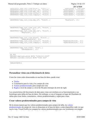Manual del programador, Parte 2: Trabajar con datos Página 118 de 133
file://C:temp~hhE1A2.htm 30/05/2000
DBSETPROP('emp_cust_view.phone', 'Field', ; 'UpdateName', 'employee.phone')
DBSETPROP('emp_cust_view.cust_id', 'Field', ; 'UpdateName', 'customer.cust_id')
DBSETPROP('emp_cust_view.emp_id1', 'Field', ; 'UpdateName', 'customer.emp_id')
DBSETPROP('emp_cust_view.contact', 'Field', ; 'UpdateName', 'customer.contact')
DBSETPROP('emp_cust_view.company', 'Field', ; 'UpdateName', 'customer.
DBSETPROP('emp_cust_view.emp_id', 'Field', ; 'KeyField', .T.)
DBSETPROP('emp_cust_view.cust_id', 'Field', ;
'KeyField', .T.)
DBSETPROP('emp_cust_view.emp_id1', 'Field', ;
'KeyField', .T.)
DBSETPROP('emp_cust_view.phone', 'Field', ;
'UpdatableField', .T.)
DBSETPROP('emp_cust_view.contact', 'Field', ; 'UpdatableField', .T.)
DBSETPROP('emp_cust_view.company', 'Field', ; 'UpdatableField', .T.)
DBSETPROP('emp_cust_view', 'View', ;
'SendUpdates', .T.)
GO TOP
REPLACE employee.phone WITH "(206)111-2222"
REPLACE customer.contact WITH "John Doe"
TABLEUPDATE()
Personalizar vistas con el diccionario de datos
Como las vistas están almacenadas en una base de datos, puede crear:
l Títulos
l Comentarios para la vista y los campos de vista
l Valores predeterminados para campos de vista
l Reglas a nivel de campo y a nivel de fila para mensajes de error de regla
Las características del diccionario de datos para vistas son similares en su funcionamiento a sus
homólogos para tablas de base de datos. Sin embargo, se usa el lenguaje en lugar del Diseñador de
tablas para crear títulos, comentarios, valores predeterminados y reglas para vistas.
Crear valores predeterminados para campos de vista
De la misma manera que los valores predeterminados para campos de tabla, los valores
predeterminados de campo de vista se almacenan en la base de datos y están disponibles cada vez que
usa la vista. Visual FoxPro no compara los valores predeterminados que cree localmente con ningún
valor predeterminado establecido en el origen de datos remoto. Debe crear valores predeterminados
201 of 804
 