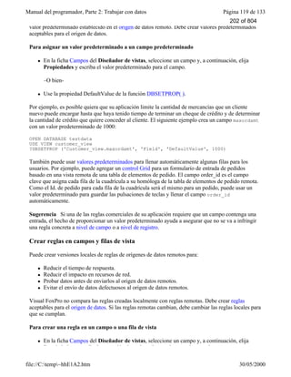 Manual del programador, Parte 2: Trabajar con datos Página 119 de 133
file://C:temp~hhE1A2.htm 30/05/2000
valor predeterminado establecido en el origen de datos remoto. Debe crear valores predeterminados
aceptables para el origen de datos.
Para asignar un valor predeterminado a un campo predeterminado
l En la ficha Campos del Diseñador de vistas, seleccione un campo y, a continuación, elija
Propiedades y escriba el valor predeterminado para el campo.
–O bien-
l Use la propiedad DefaultValue de la función DBSETPROP( ).
Por ejemplo, es posible quiera que su aplicación limite la cantidad de mercancías que un cliente
nuevo puede encargar hasta que haya tenido tiempo de terminar un cheque de crédito y de determinar
la cantidad de crédito que quiere conceder al cliente. El siguiente ejemplo crea un campo maxordamt
con un valor predeterminado de 1000:
OPEN DATABASE testdata
USE VIEW customer_view
?DBSETPROP ('Customer_view.maxordamt', 'Field', 'DefaultValue', 1000)
También puede usar valores predeterminados para llenar automáticamente algunas filas para los
usuarios. Por ejemplo, puede agregar un control Grid para un formulario de entrada de pedidos
basado en una vista remota de una tabla de elementos de pedido. El campo order_id es el campo
clave que asigna cada fila de la cuadrícula a su homóloga de la tabla de elementos de pedido remota.
Como el Id. de pedido para cada fila de la cuadrícula será el mismo para un pedido, puede usar un
valor predeterminado para guardar las pulsaciones de teclas y llenar el campo order_id
automáticamente.
Sugerencia Si una de las reglas comerciales de su aplicación requiere que un campo contenga una
entrada, el hecho de proporcionar un valor predeterminado ayuda a asegurar que no se va a infringir
una regla concreta a nivel de campo o a nivel de registro.
Crear reglas en campos y filas de vista
Puede crear versiones locales de reglas de orígenes de datos remotos para:
l Reducir el tiempo de respuesta.
l Reducir el impacto en recursos de red.
l Probar datos antes de enviarlos al origen de datos remotos.
l Evitar el envío de datos defectuosos al origen de datos remotos.
Visual FoxPro no compara las reglas creadas localmente con reglas remotas. Debe crear reglas
aceptables para el origen de datos. Si las reglas remotas cambian, debe cambiar las reglas locales para
que se cumplan.
Para crear una regla en un campo o una fila de vista
l En la ficha Campos del Diseñador de vistas, seleccione un campo y, a continuación, elija
Propiedades y escriba la expresión de regla y el texto de mensaje para el campo.
202 of 804
 