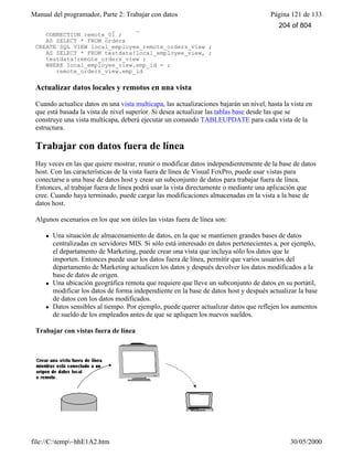 Manual del programador, Parte 2: Trabajar con datos Página 121 de 133
file://C:temp~hhE1A2.htm 30/05/2000
CREATE SQL VIEW remote_orders_view ;
CONNECTION remote_01 ;
AS SELECT * FROM orders
CREATE SQL VIEW local_employee_remote_orders_view ;
AS SELECT * FROM testdata!local_employee_view, ;
testdata!remote_orders_view ;
WHERE local_employee_view.emp_id = ;
remote_orders_view.emp_id
Actualizar datos locales y remotos en una vista
Cuando actualice datos en una vista multicapa, las actualizaciones bajarán un nivel, hasta la vista en
que está basada la vista de nivel superior. Si desea actualizar las tablas base desde las que se
construye una vista multicapa, deberá ejecutar un comando TABLEUPDATE para cada vista de la
estructura.
Trabajar con datos fuera de línea
Hay veces en las que quiere mostrar, reunir o modificar datos independientemente de la base de datos
host. Con las características de la vista fuera de línea de Visual FoxPro, puede usar vistas para
conectarse a una base de datos host y crear un subconjunto de datos para trabajar fuera de línea.
Entonces, al trabajar fuera de línea podrá usar la vista directamente o mediante una aplicación que
cree. Cuando haya terminado, puede cargar las modificaciones almacenadas en la vista a la base de
datos host.
Algunos escenarios en los que son útiles las vistas fuera de línea son:
l Una situación de almacenamiento de datos, en la que se mantienen grandes bases de datos
centralizadas en servidores MIS. Si sólo está interesado en datos pertenecientes a, por ejemplo,
el departamento de Marketing, puede crear una vista que incluya sólo los datos que le
importen. Entonces puede usar los datos fuera de línea, permitir que varios usuarios del
departamento de Marketing actualicen los datos y después devolver los datos modificados a la
base de datos de origen.
l Una ubicación geográfica remota que requiere que lleve un subconjunto de datos en su portátil,
modificar los datos de forma independiente en la base de datos host y después actualizar la base
de datos con los datos modificados.
l Datos sensibles al tiempo. Por ejemplo, puede querer actualizar datos que reflejen los aumentos
de sueldo de los empleados antes de que se apliquen los nuevos sueldos.
Trabajar con vistas fuera de línea
204 of 804
 