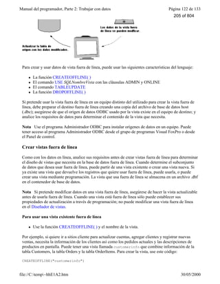 Manual del programador, Parte 2: Trabajar con datos Página 122 de 133
file://C:temp~hhE1A2.htm 30/05/2000
Para crear y usar datos de vista fuera de línea, puede usar las siguientes características del lenguaje:
l La función CREATEOFFLINE( )
l El comando USE SQLNombreVista con las cláusulas ADMIN y ONLINE
l El comando TABLEUPDATE
l La función DROPOFFLINE( )
Si pretende usar la vista fuera de línea en un equipo distinto del utilizado para crear la vista fuera de
línea, debe preparar el destino fuera de línea creando una copia del archivo de base de datos host
(.dbc); asegúrese de que el origen de datos ODBC usado por la vista existe en el equipo de destino; y
analice los requisitos de datos para determinar el contenido de la vista que necesita.
Nota Use el programa Administrador ODBC para instalar orígenes de datos en un equipo. Puede
tener acceso al programa Administrador ODBC desde el grupo de programas Visual FoxPro o desde
el Panel de control.
Crear vistas fuera de línea
Como con los datos en línea, analice sus requisitos antes de crear vistas fuera de línea para determinar
el diseño de vistas que necesita en la base de datos fuera de línea. Cuando determine el subconjunto
de datos que desea usar fuera de línea, puede partir de una vista existente o crear una vista nueva. Si
ya existe una vista que devuelve los registros que quiere usar fuera de línea, puede usarla, o puede
crear una vista mediante programación. La vista que usa fuera de línea se almacena en un archivo .dbf
en el contenedor de base de datos.
Nota Si pretende modificar datos en una vista fuera de línea, asegúrese de hacer la vista actualizable
antes de usarla fuera de línea. Cuando una vista está fuera de línea sólo puede establecer sus
propiedades de actualización a través de programación; no puede modificar una vista fuera de línea
en el Diseñador de vistas.
Para usar una vista existente fuera de línea
l Use la función CREATEOFFLINE( ) y el nombre de la vista.
Por ejemplo, si quiere ir a sitios cliente para actualizar cuentas, agregar clientes y registrar nuevas
ventas, necesita la información de los clientes así como los pedidos actuales y las descripciones de
productos en pantalla. Puede tener una vista llamada customerinfo que combine información de la
tabla Customers, la tabla Orders y la tabla OrderItems. Para crear la vista, use este código:
CREATEOFFLINE("customerinfo")
205 of 804
 